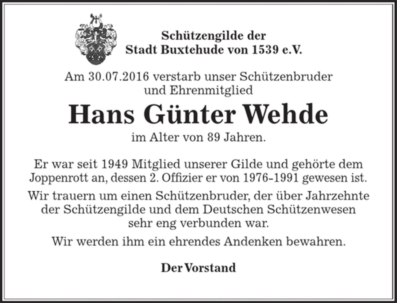 <p>< Wappen > Schützengilde der Stadt Buxtehude von 1539<br />e.V.</p>
<p>Am 30.07.2016 verstarb unser Schützenbruder und Ehrenmitglied<br />Hans Günter Wehde<br />im Alter von 89 Jahren.<br />Er war seit 1949 Mitglied unserer Gilde und gehörte dem<br />Joppenrott an, dessen 2.Offizier er von 1976 – 1991 gewesen ist.<br />Wir trauern um einen Schützenbruder, der über Jahrzehnte<br />der Schützengilde und dem Deutschen Schützenwesen sehr<br />eng verbunden war.<br />Wirir werden ihm ein ehrendes Andenken bewahren.</p>
<p>Der Vorstand</p>