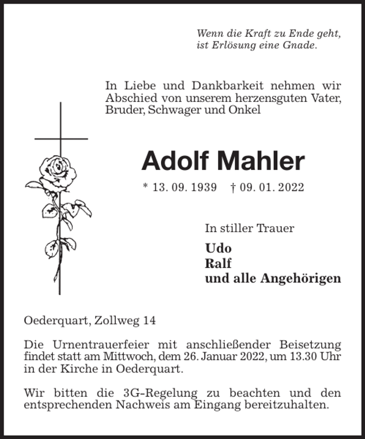 <p>Wenn die Kraft zu Ende geht,<br />ist Erlösung eine Gnade.<br />In Liebe und Dankbarkeit nehmen wir Abschied von unserem herzensguten Vater, Bruder, Schwager und Onkel<br />Adolf Mahler<br />* 13. 09. 1939 † 09. 01. 2022<br />In stiller Trauer<br />Udo<br />Ralf<br />und alle Angehörigen<br />Oederquart, Zollweg 14</p>
<p>Die Urnentrauerfeier mit anschließender Beisetzung findet statt am Mittwoch, dem 26. Januar 2022, um 13.30 Uhr in der Kirche in Oederquart.</p>
<p>Wir bitten die 3G-Regelung zu beachten und den<br />entsprechenden Nachweis am Eingang bereitzuhalten.</p>