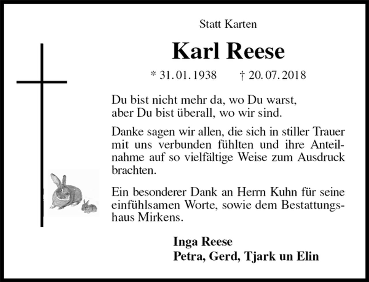 <p>Statt Karten<br />Karl Reese<br />* 31. 01. 1938 † 20. 07. 2018<br />Du bist nicht mehr da, wo Du warst,<br />aber Du bist überall, wo wir sind.<br />Danke sagen wir allen, die sich in stiller Trauer mit uns verbunden fühlten und ihre Anteilnahme auf so vielfältige Weise zum Ausdruck brachten.<br />Ein besonderer Dank an Herrn Kuhn für seine einfühlsamen Worte, sowie dem Bestattungshaus Mirkens.<br />Inga Reese<br />Petra, Gerd, Tjark un Elin</p>