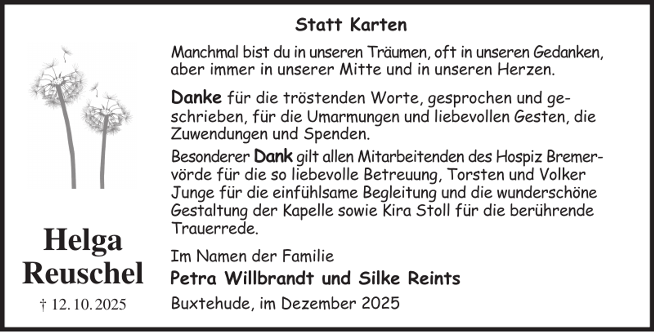 <p>Statt Karten<br />Manchmal bist du in unseren Träumen, oft in unseren Gedanken, aber immer in unserer Mitte und in unseren Herzen.<br />Danke für die tröstenden Worte, gesprochen und geschrieben, für die Umarmungen und liebevollen Gesten, die Zuwendungen und Spenden.<br />Besonderer Dank gilt allen Mitarbeitenden des Hospiz Bremer- vörde für die so liebevolle Betreuung, Torsten und Volker Junge für die einfühlsame Begleitung und die wunderschöne Gestaltung der Kapelle sowie Kira Stoll für die berührende Trauerrede.<br />Im Namen der Familie<br />Petra Willbrandt und Silke Reints<br />Buxtehude, im Dezember 2025<br />Helga<br />Reuschel<br />† 12. 10. 2025</p>