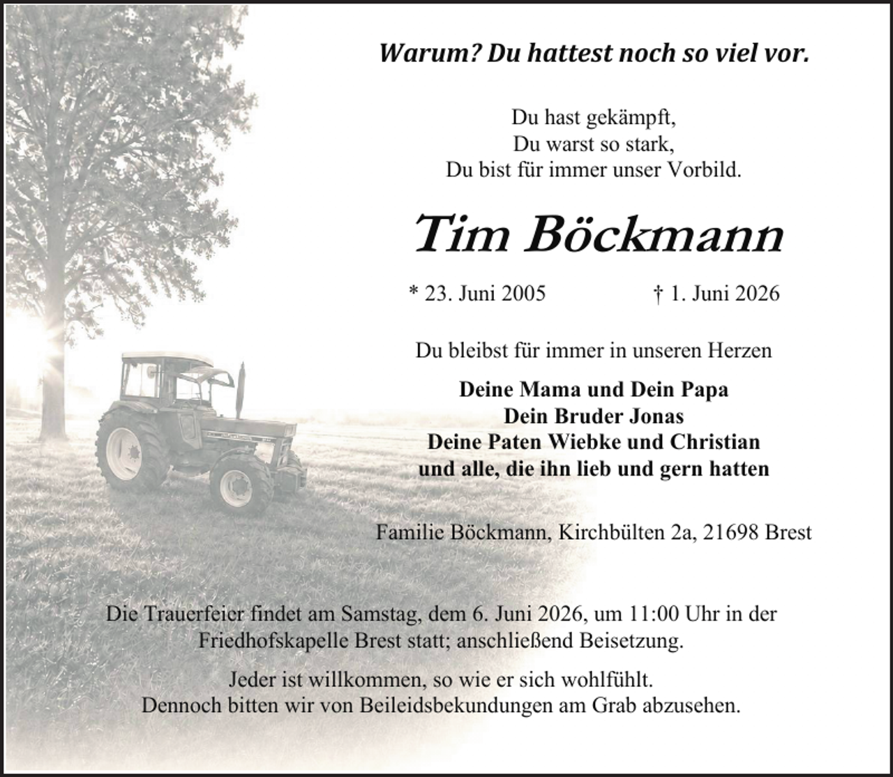 <p>Warum? Du hattest noch so viel vor.<br />Du hast gekämpft,<br />Du warst so stark,<br />Du bist für immer unser Vorbild.</p><p>Tim Böckmann<br />* 23. Juni 2005</p><p>† 1. Juni 2026</p><p>Du bleibst für immer in unseren Herzen<br />Deine Mama und Dein Papa<br />Dein Bruder Jonas<br />Deine Paten Wiebke und Christian<br />und alle, die ihn lieb und gern hatten<br />Familie Böckmann, Kirchbülten 2a, 21698 Brest<br />Die Trauerfeier findet am Samstag, dem 6. Juni 2026, um 11:00 Uhr in der<br />Friedhofskapelle Brest statt; anschließend Beisetzung.<br />Jeder ist willkommen, so wie er sich wohlfühlt.<br />Dennoch bitten wir von Beileidsbekundungen am Grab abzusehen.</p>
