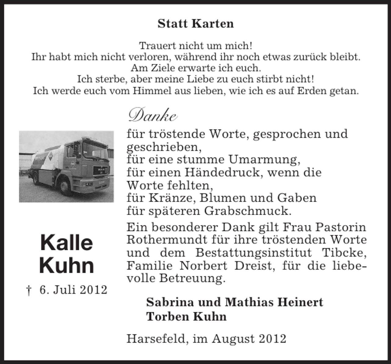 <p>Statt Karten<br />Trauert nicht um mich!<br />Ihr habt mich nicht verloren, während ihr noch etwas zurück bleibt.<br />Am Ziele erwarte ich euch.<br />Ich sterbe, aber meine Liebe zu euch stirbt nicht!<br />Ich werde euch vom Himmel aus lieben, wie ich es auf Erden getan.</p><p>Danke</p><p>Kalle<br />Kuhn<br />† 6. Juli 2012</p><p>für tröstende Worte, gesprochen und<br />geschrieben,<br />für eine stumme Umarmung,<br />für einen Händedruck, wenn die<br />Worte fehlten,<br />für Kränze, Blumen und Gaben<br />für späteren Grabschmuck.<br />Ein besonderer Dank gilt Frau Pastorin<br />Rothermundt für ihre tröstenden Worte<br />und dem Bestattungsinstitut Tibcke,<br />Familie Norbert Dreist, für die liebevolle Betreuung.<br />Sabrina und Mathias Heinert<br />Torben Kuhn<br />Harsefeld, im August 2012</p>