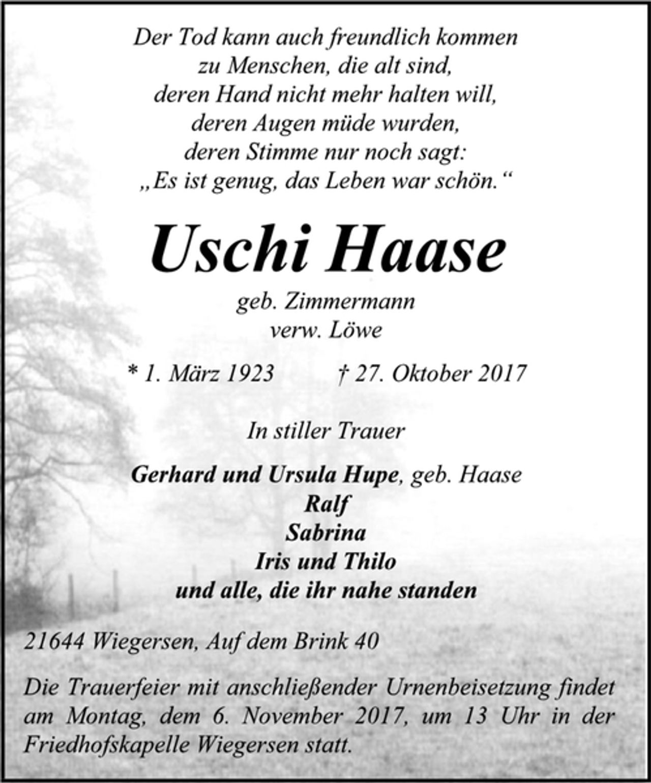<p>Der Tod kann auch freundlich kommen<br />zu Menschen, die alt sind,<br />deren Hand nicht mehr halten will,<br />deren Augen müde wurden,<br />deren Stimme nur noch sagt:<br />„Es ist genug, das Leben war schön.“<br />Uschi Haase<br />geb. Zimmermann,<br />verw. Löwe<br />* 1. März 1923 † 27. Oktober 2017<br />In stiller Trauer<br />Gerhard und Ursula Hupe, geb. Haase<br />Ralf<br />Sabrina<br />Iris und Thilo<br />und alle, die ihr nahe standen<br />21644 Wiegersen, Auf dem Brink 40<br />Die Trauerfeier mit anschließender Urnenbeisetzung findet am Montag, dem 6. November 2017, um 13 Uhr in der Friedhofskapelle Wiegersen statt.</p>