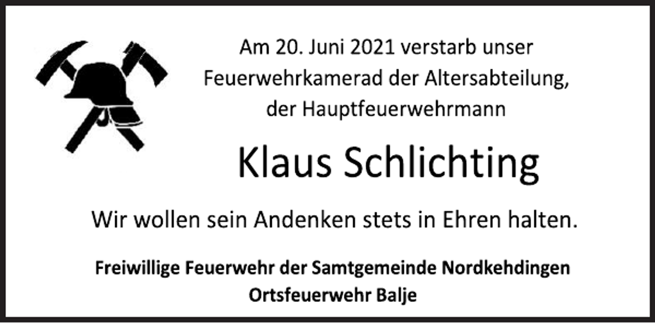 <p>Wir wollen sein Andenken stets in Ehren halten.<br />Am 20. Juni 2021 verstarb unser Feuerwehrkamerad der Altersabteilung, der Hauptfeuerwehrmann<br />Freiwillige Feuerwehr der Samtgemeinde Nordkehdingen Ortsfeuerwehr Balje<br />Klaus Schlichting</p>