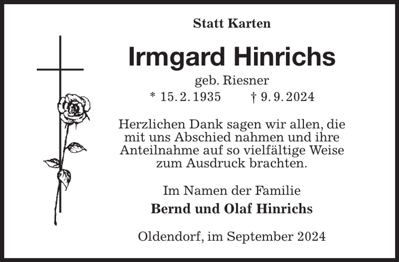 <p>Statt Karten<br />Irmgard Hinrichs<br />geb. Riesner<br />* 15. 2. 1935 † 9. 9. 2024<br />Herzlichen Dank sagen wir allen, die<br />mit uns Abschied nahmen und ihre<br />Anteilnahme auf so vielfältige Weise<br />zum Ausdruck brachten.<br />Im Namen der Familie<br />Bernd und Olaf Hinrichs<br />Oldendorf, im September 2024</p>