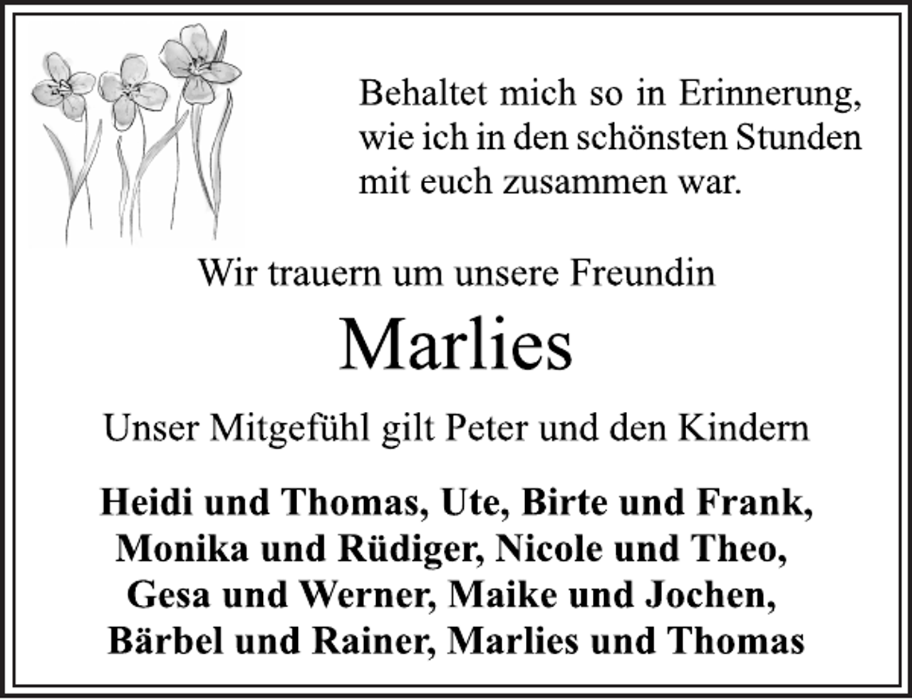 <p>Behaltet mich so in Erinnerung,<br />wie ich in den schönsten Stunden<br />mit euch zusammen war.<br />Wir trauern um unsere Freundin<br />Marlies<br />Wir trauern um unsere Freundin<br />Heidi und Thomas, Ute, Birte und Frank,<br />Monika und Rüdiger, Nicole und Theo,<br />Gesa und Werner, Maike und Jochen,<br />Bärbel und Rainer, Marlies und Thomas</p>