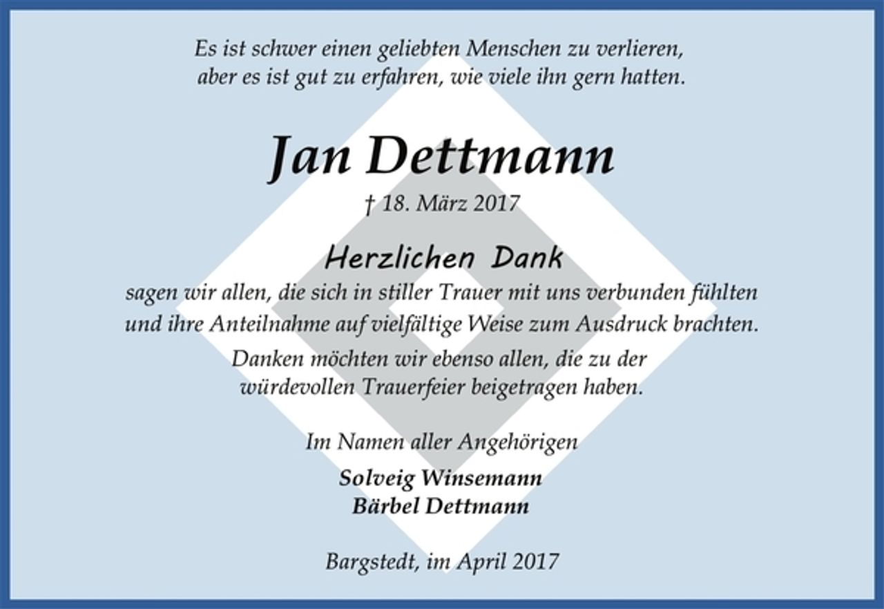 <p>Es ist schwer einen geliebten Menschen zu verlieren,<br />aber es ist gut zu erfahren, wie viele ihn gern hatten.</p><p>Jan Dettmann<br />† 18. März 2017</p><p>Herzlichen Dank<br />sagen wir allen, die sich in stiller Trauer mit uns verbunden fühlten<br />und ihre Anteilnahme auf vielfältige Weise zum Ausdruck brachten.</p><p>Danken möchten wir ebenso allen, die zu der<br />würdevollen Trauerfeier beigetragen haben.</p><p>Im Namen aller Angehörigen</p><p>Solveig Winsemann<br />Bärbel Dettmann</p><p>Bargstedt, im April 2017</p>