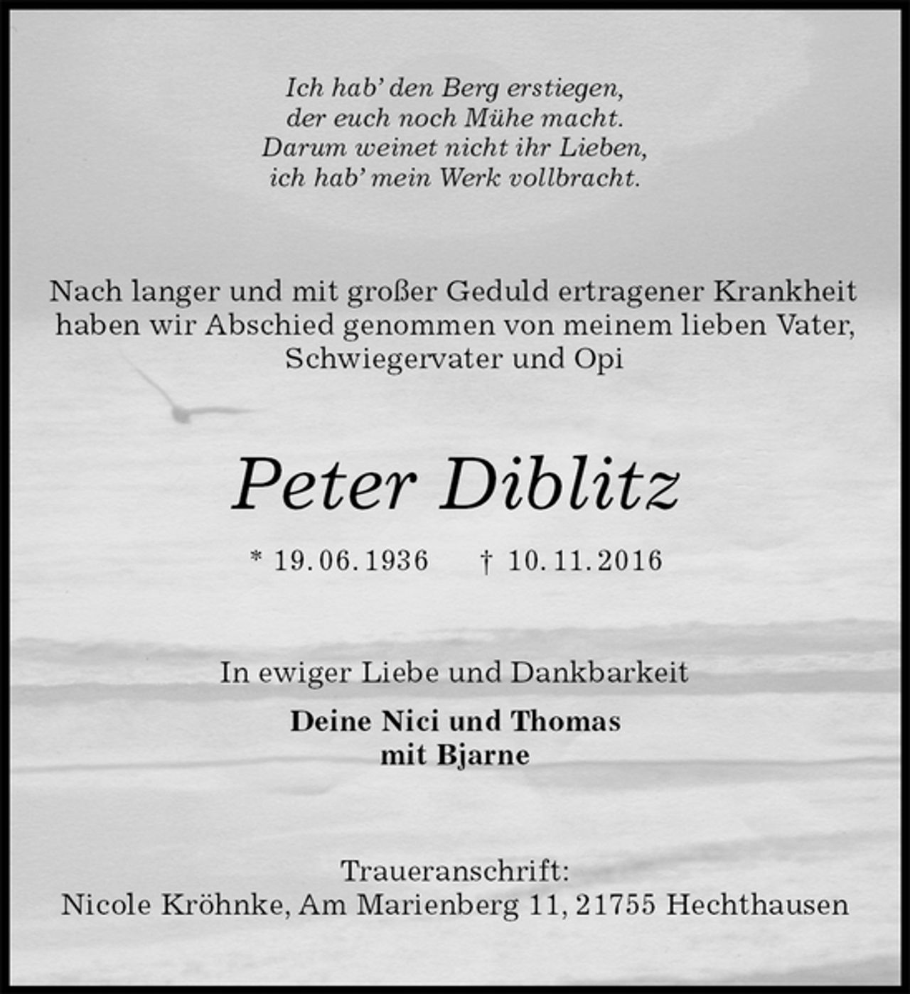 <p>Ich hab’ den Berg erstiegen,<br />der euch noch Mühe macht.<br />Darum weinet nicht ihr Lieben,<br />ich hab’ mein Werk vollbracht.<br />Nach langer und mit großer Geduld ertragener Krankheit<br />haben wir Abschied genommen von meinem lieben Vater,<br />Schwiegervater und Opi<br />Peter Diblitz<br />* 19. 06. 1936 † 10. 11. 2016<br />In ewiger Liebe und Dankbarkeit<br />Deine Nici und Thomas<br />mit Bjarne<br />Traueranschrift:<br />Nicole Kröhnke, Am Marienberg 11, 21755 Hechthausen</p>