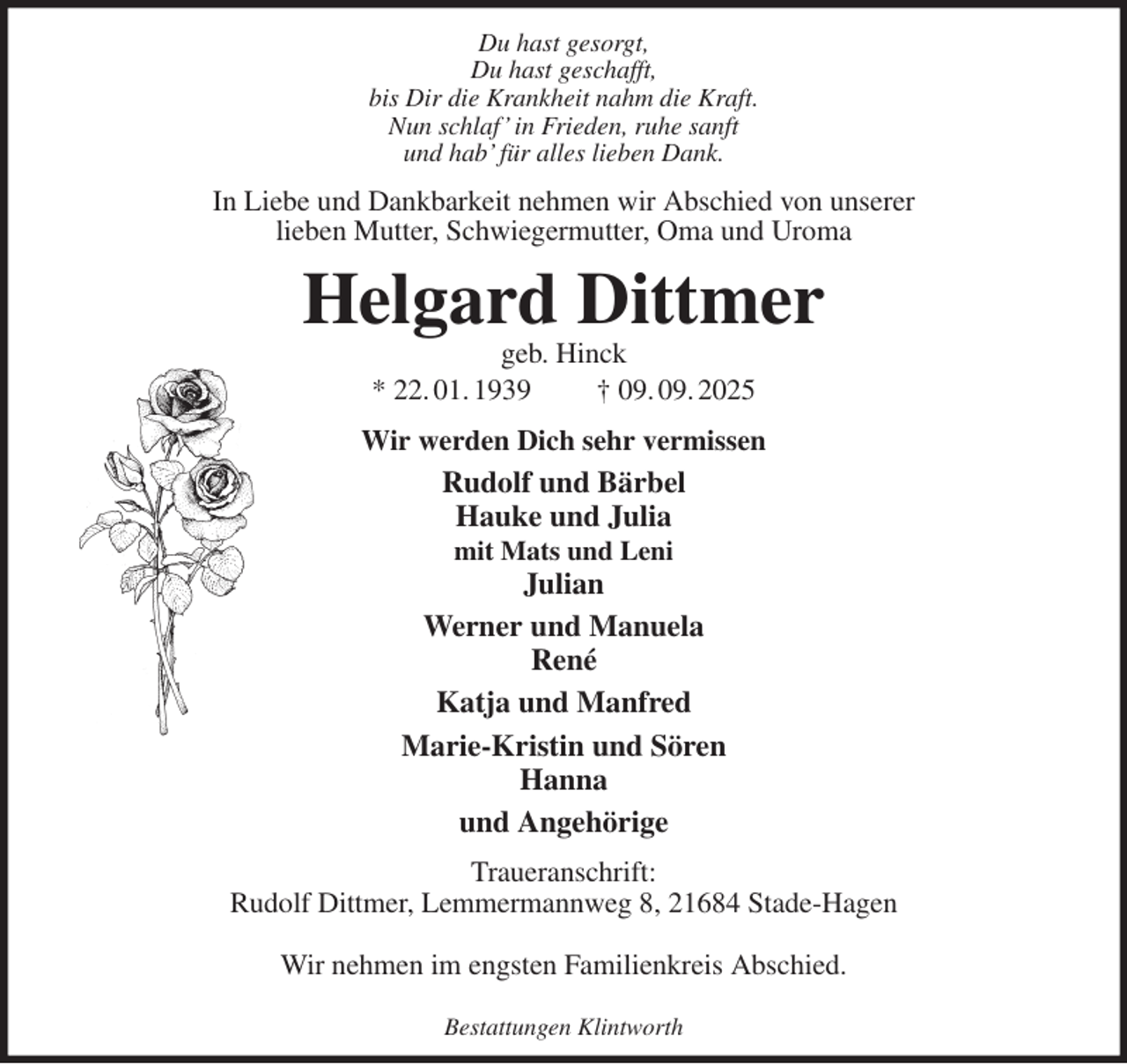 <p>Du hast gesorgt,<br />Du hast geschafft,<br />bis Dir die Krankheit nahm die Kraft.<br />Nun schlaf' in Frieden, ruhe sanft<br />und hab' für alles lieben Dank.<br />In Liebe und Dankbarkeit nehmen wir Abschied von unserer<br />lieben Mutter, Schwiegermutter, Oma und Uroma<br />Helgard Dittmer<br />geb. Hinck<br />* 22. 01. 1939 † 09. 09. 2025<br />Wir werden Dich sehr vermissen<br />Rudolf und Bärbel<br />Hauke und Julia<br />mit Mats und Leni<br />Julian<br />Werner und Manuela<br />René<br />Katja und Manfred<br />Marie-Kristin und Sören<br />Hanna<br />und Angehörige<br />Traueranschrift:<br />Rudolf Dittmer, Lemmermannweg 8, 21684 Stade-Hagen</p><p>Wir nehmen im engsten Familienkreis Abschied.</p><p>Bestattungen Klintworth</p>