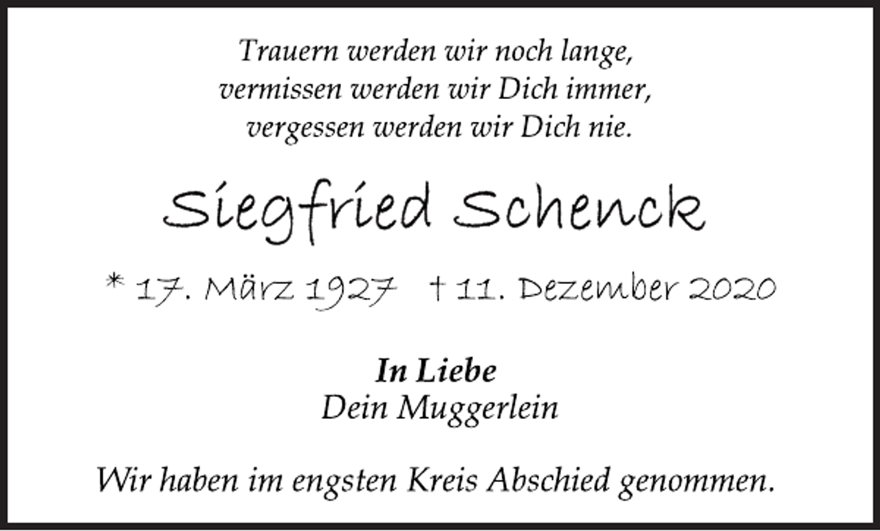 <p>Trauern werden wir noch lange,<br />vermissen werden wir Dich immer,<br />vergessen werden wir Dich nie.<br />Siegfried Schenk<br />* 17. März 1927 † 11. Dezember 2020<br />In Liebe<br />Dein Muggerlein<br />Wir haben im engsten Kreis Abschied genommen.</p>