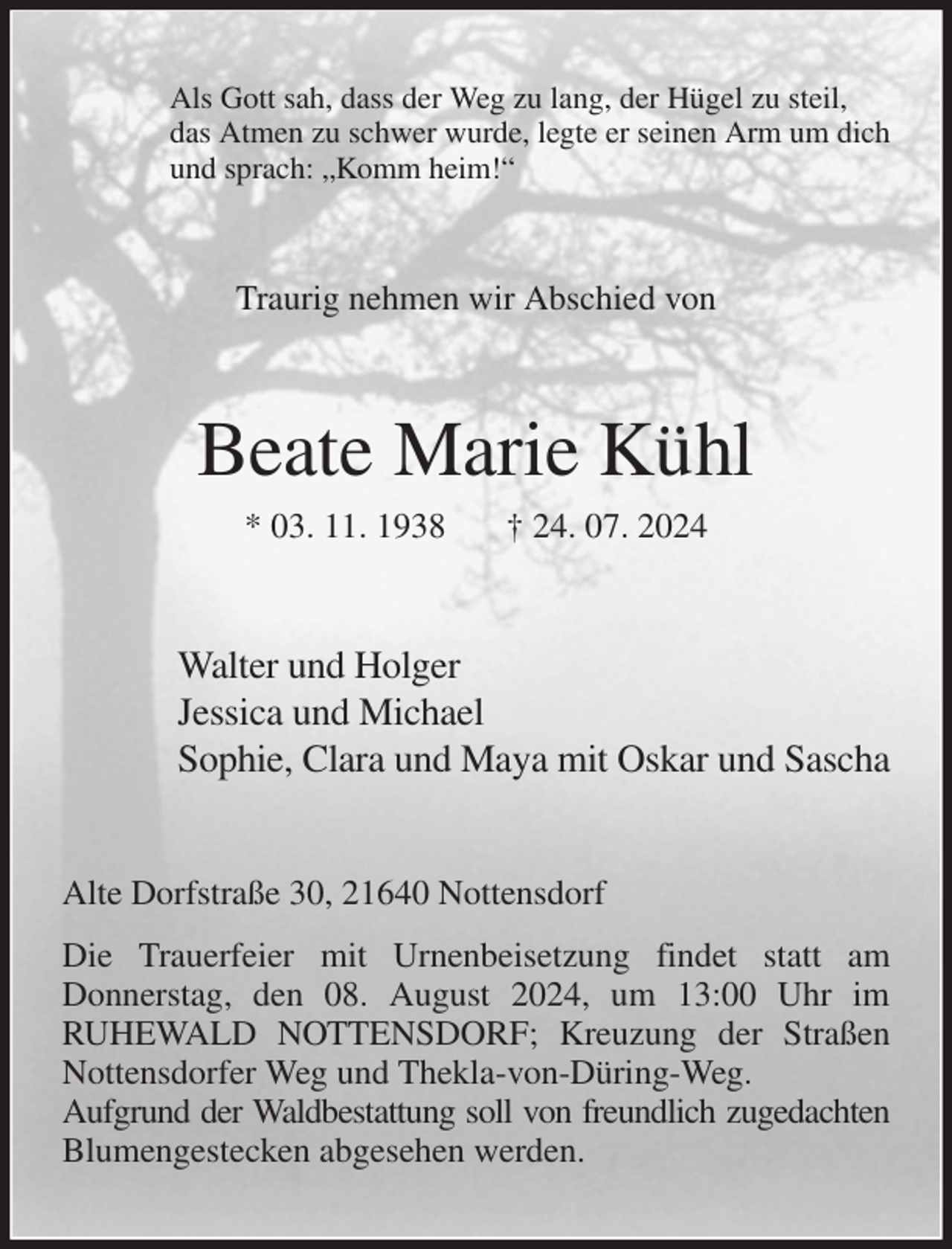 <p>Als Gott sah, dass der Weg zu lang, der Hügel zu steil,<br />das Atmen zu schwer wurde, legte er seinen Arm um dich<br />und sprach: „Komm heim!“<br />Traurig nehmen wir Abschied von<br />Beate Marie Kühl<br />* 03. 11. 1938 † 24. 07. 2024<br />Walter und Holger<br />Jessica und Michael<br />Sophie, Clara und Maya mit Oskar und Sascha<br />Alte Dorfstraße 30, 21640 Nottensdorf<br />Die Trauerfeier mit Urnenbeisetzung findet statt am<br />Donnerstag, den 08. August 2024, um 13:00 Uhr im<br />RUHEWALD NOTTENSDORF; Kreuzung der Straßen Nottensdorfer Weg und Thekla-von-Düring-Weg.<br />Aufgrund der Waldbestattung soll von freundlich zugedachten<br />Blumengestecken abgesehen werden.</p>