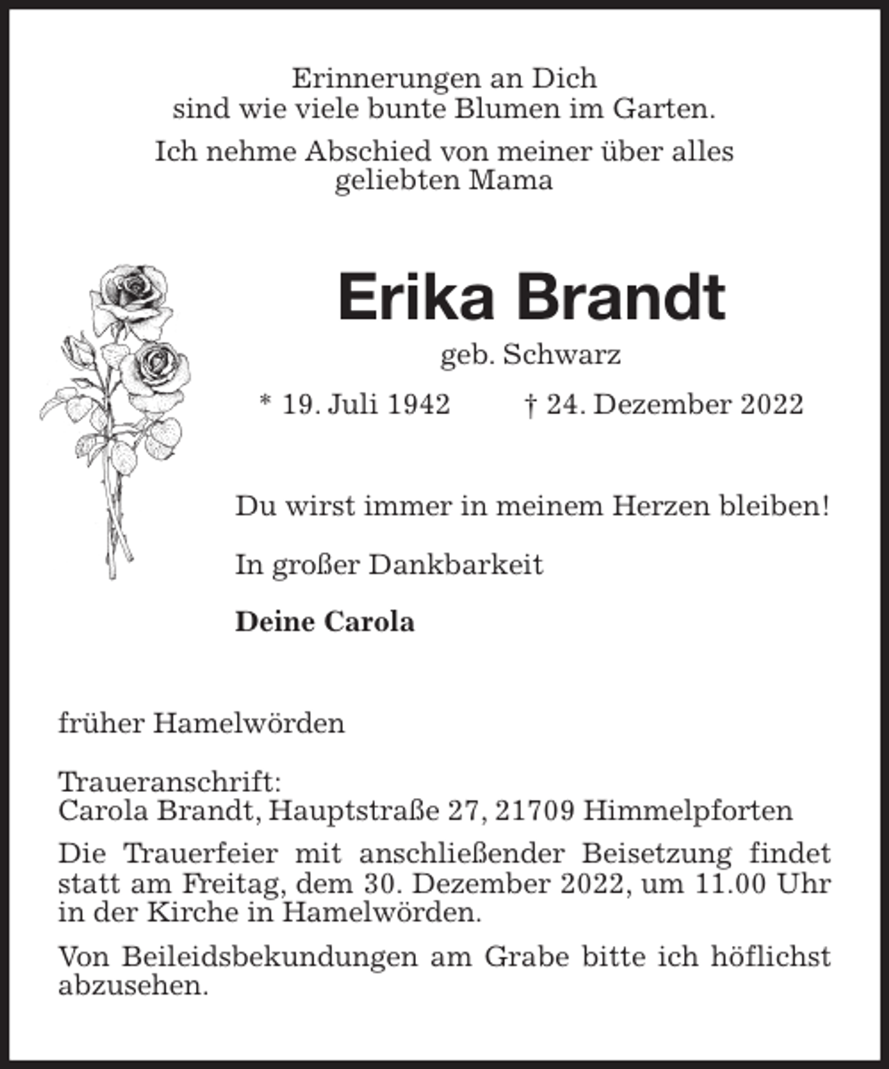 <p>Erinnerungen an Dich<br />sind wie viele bunte Blumen im Garten.<br />Ich nehme Abschied von meiner über alles<br />geliebten Mama<br />Erika Brandt<br />geb. Schwarz<br />* 19. Juli 1942 † 24. Dezember 2022<br />Du wirst immer in meinem Herzen bleiben!</p><p>In großer Dankbarkeit</p><p>Deine Carola<br />früher Hamelwörden</p><p>Traueranschrift:<br />Carola Brandt, Hauptstraße 27, 21709 Himmelpforten<br />Die Trauerfeier mit anschließender Beisetzung findet statt am Freitag, dem 30. Dezember 2022, um 11.00 Uhr in der Kirche in Hamelwörden.<br />Von Beileidsbekundungen am Grabe bitte ich höflichst abzusehen.</p>