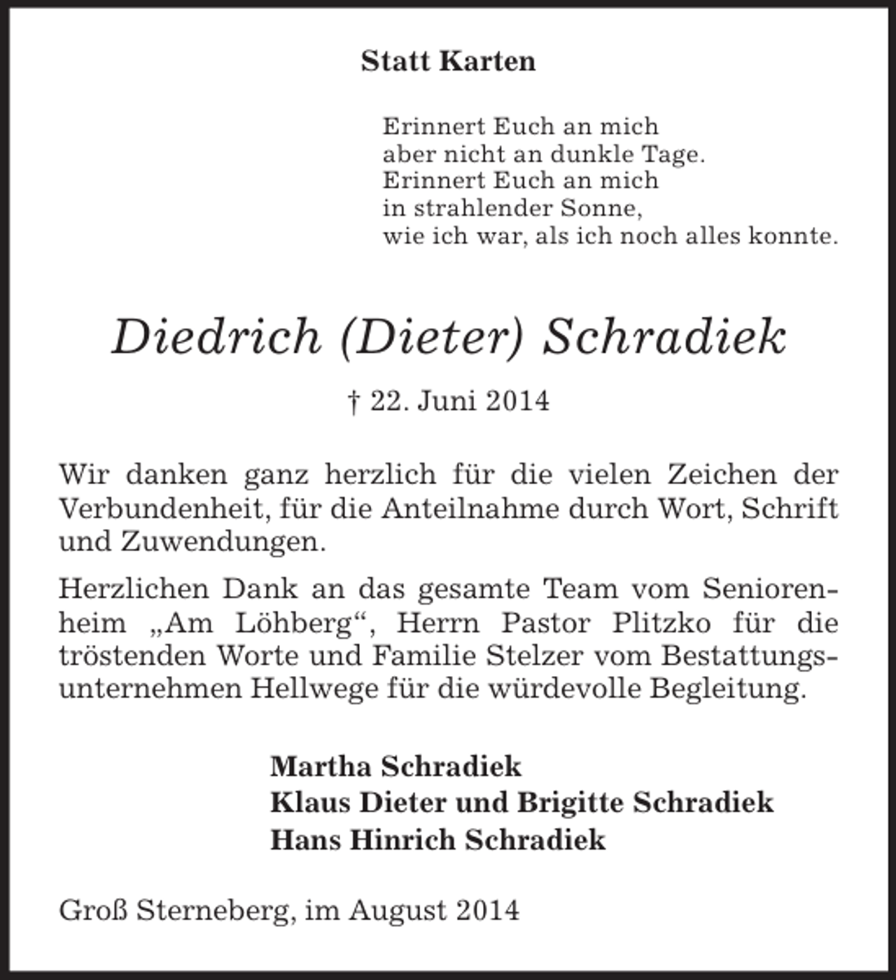 <p>Statt Karten</p><p>Erinnert Euch an mich<br />aber nicht an dunkle Tage.<br />Erinnert Euch an mich<br />in strahlender Sonne,<br />wie ich war, als ich noch alles konnte.<br />Diedrich (Dieter) Schradiek<br />† 22. Juni 2014<br />Wir danken ganz herzlich für die vielen Zeichen der Verbundenheit, für die Anteilnahme durch Wort, Schrift und Zuwendungen.<br />Herzlichen Dank an das gesamte Team vom Seniorenheim „Am Löhberg“, Herrn Pastor Plitzko für die<br />tröstenden Worte und Familie Stelzer vom Bestattungsunternehmen Hellwege für die würdevolle Begleitung.<br />Martha Schradiek<br />Klaus Dieter und Brigitte Schradiek<br />Hans Hinrich Schradiek<br />Groß Sterneberg, im August 2014</p>