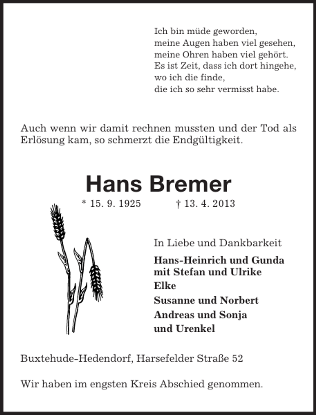 <p>Ich bin müde geworden,<br />meine Augen haben viel gesehen,<br />meine Ohren haben viel gehört.<br />Es ist Zeit, dass ich dort hingehe,<br />wo ich die finde,<br />die ich so sehr vermisst habe.</p><p>Auch wenn wir damit rechnen mussten und der Tod als<br />Erlösung kam, so schmerzt die Endgültigkeit.</p><p>Hans Bremer<br />* 15. 9. 1925</p><p>† 13. 4. 2013</p><p>In Liebe und Dankbarkeit<br />Hans-Heinrich und Gunda<br />mit Stefan und Ulrike<br />Elke<br />Susanne und Norbert<br />Andreas und Sonja<br />und Urenkel<br />Buxtehude-Hedendorf, Harsefelder Straße 52<br />Wir haben im engsten Kreis Abschied genommen.</p>