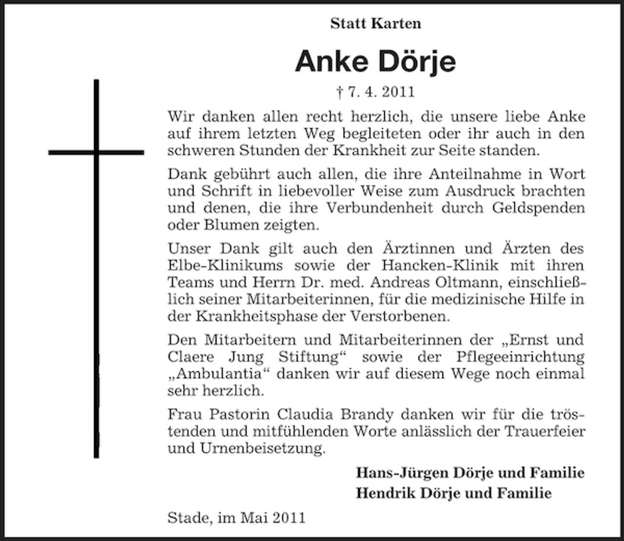 <p>Statt Karten</p><p>Anke Dörje<br />† 7. 4. 2011 Wir danken allen recht herzlich, die unsere liebe Anke auf ihrem letzten Weg begleiteten oder ihr auch in den schweren Stunden der Krankheit zur Seite standen. Dank gebührt auch allen, die ihre Anteilnahme in Wort und Schrift in liebevoller Weise zum Ausdruck brachten und denen, die ihre Verbundenheit durch Geldspenden oder Blumen zeigten. Unser Dank gilt auch den Ärztinnen und Ärzten des Elbe-Klinikums sowie der Hancken-Klinik mit ihren Teams und Herrn Dr. med. Andreas Oltmann, einschließlich seiner Mitarbeiterinnen, für die medizinische Hilfe in der Krankheitsphase der Verstorbenen. Den Mitarbeitern und Mitarbeiterinnen der „Ernst und Claere Jung Stiftung“ sowie der Pflegeeinrichtung „Ambulantia“ danken wir auf diesem Wege noch einmal sehr herzlich. Frau Pastorin Claudia Brandy danken wir für die tröstenden und mitfühlenden Worte anlässlich der Trauerfeier und Urnenbeisetzung. Hans-Jürgen Dörje und Familie Hendrik Dörje und Familie Stade, im Mai 2011</p>