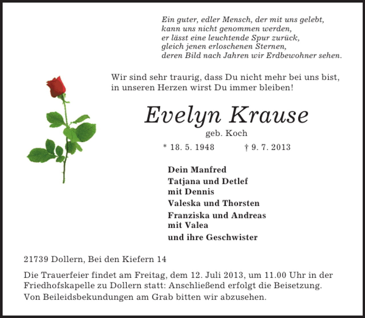 <p>Ein guter, edler Mensch, der mit uns gelebt,<br />kann uns nicht genommen werden,<br />er lässt eine leuchtende Spur zurück,<br />gleich jenen erloschenen Sternen,<br />deren Bild nach Jahren wir Erdbewohner sehen.<br />Wir sind sehr traurig, dass Du nicht mehr bei uns bist, in unseren Herzen wirst Du immer bleiben!<br />Evelyn Krause<br />geb. Koch<br />* 18. 5. 1948 † 9. 7. 2013<br />Dein Manfred<br />Tatjana und Detlef<br />mit Dennis<br />Valeska und Thorsten<br />Franziska und Andreas<br />mit Valea<br />und ihre Geschwister<br />21739 Dollern, Bei den Kiefern 14<br />Die Trauerfeier findet am Freitag, dem 12. Juli 2013, um 11.00 Uhr in der Friedhofskapelle zu Dollern statt: Anschließend erfolgt die Beisetzung.<br />Von Beileidsbekundungen am Grab bitten wir abzusehen.</p>