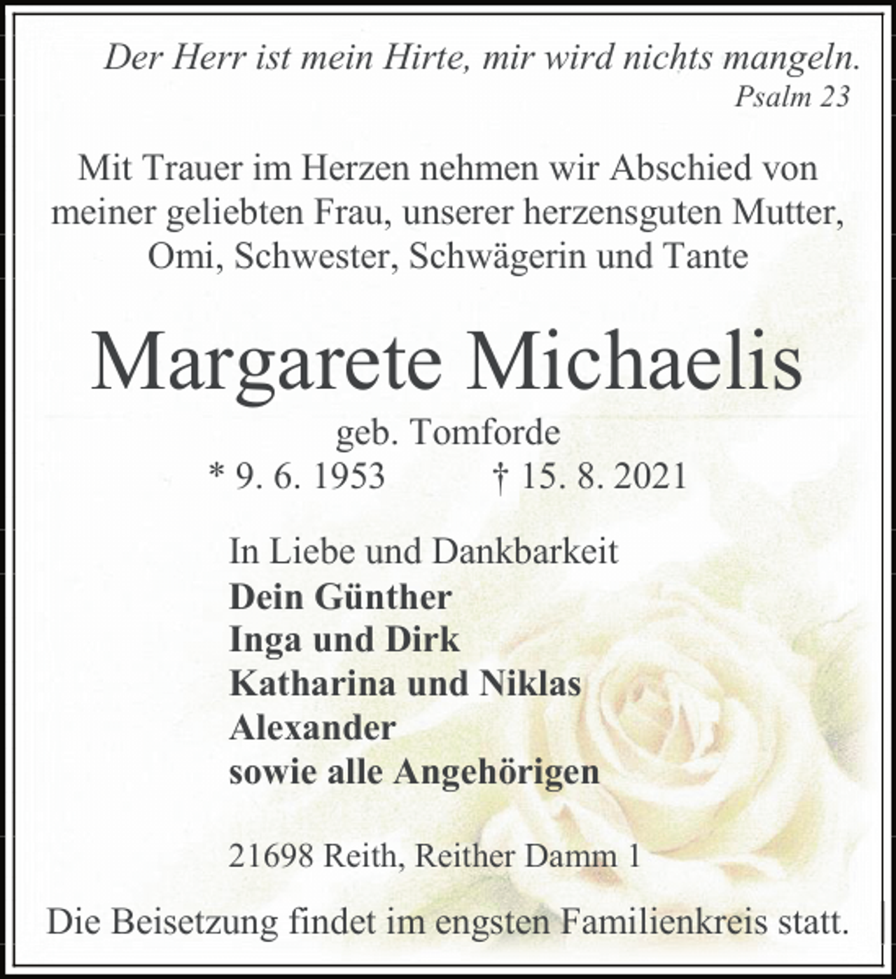 <p>Der Herr ist mein Hirte, mir wird nichts mangeln.<br />Psalm 23<br />Mit Trauer im Herzen nehmen wir Abschied von meiner geliebten Frau, unserer herzensguten Mutter, Omi, Schwester, Schwägerin und Tante<br />Margarete Michaelis<br />geb. Tomforde<br />* 9. 6. 1953 † 15. 8. 2021<br />In Liebe und Dankbarkeit<br />Dein Günther<br />Inga und Dirk<br />Katharina und Niklas<br />Alexander<br />sowie alle Angehörigen<br />21698 Reith, Reither Damm 1<br />Die Beisetzung findet im engsten Familienkreis statt.</p>