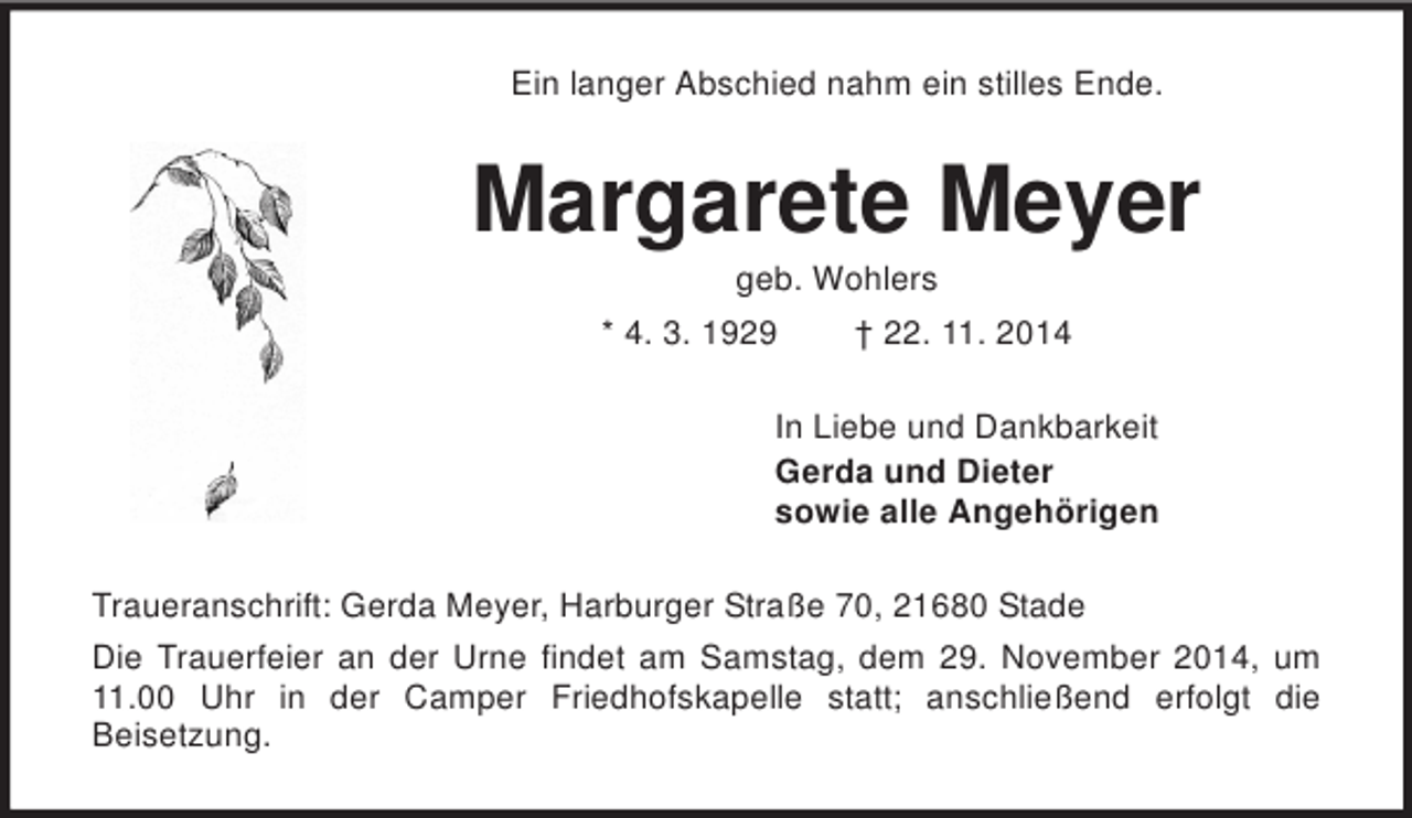 <p>Ein langer Abschied nahm ein stilles Ende.<br />Margarete Meyer<br />geb. Wohlers<br />* 4. 3. 1929 † 22. 11. 2014<br />In Liebe und Dankbarkeit<br />Gerda und Dieter<br />sowie alle Angehörigen<br />Traueranschrift: Gerda Meyer, Harburger Straße 70, 21680 Stade<br />Die Trauerfeier an der Urne findet am Samstag, dem 29. November 2014, um 11.00 Uhr in der Camper Friedhofskapelle statt; anschließend erfolgt die<br />Beisetzung.</p>