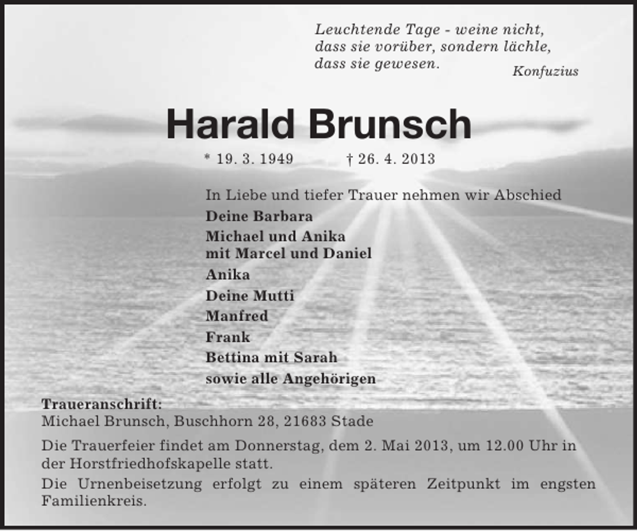 <p>Leuchtende Tage - weine nicht,<br />dass sie vorüber, sondern lächle,<br />dass sie gewesen.<br />Konfuzius<br />Harald Brunsch<br />* 19. 3. 1949 † 26. 4. 2013<br />In Liebe und tiefer Trauer nehmen wir Abschied<br />Deine Barbara<br />Michael und Anika<br />mit Marcel und Daniel<br />Anika<br />Deine Mutti<br />Manfred<br />Frank<br />Bettina mit Sarah<br />sowie alle Angehörigen<br />Traueranschrift:<br />Michael Brunsch, Buschhorn 28, 21683 Stade<br />Die Trauerfeier findet am Donnerstag, dem 2. Mai 2013, um 12.00 Uhr in der Horstfriedhofskapelle statt.<br />Die Urnenbeisetzung erfolgt zu einem späteren Zeitpunkt im engsten<br />Familienkreis.</p>