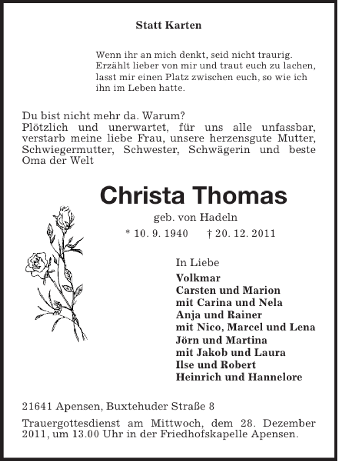 <p>Statt Karten<br />Wenn ihr an mich denkt, seid nicht traurig.<br />Erzählt lieber von mir und traut euch zu lachen,<br />lasst mir einen Platz zwischen euch, so wie ich<br />ihn im Leben hatte.</p>
<p>Du bist nicht mehr da. Warum?<br />Plötzlich und unerwartet, für uns alle unfassbar,<br />verstarb meine liebe Frau, unsere herzensgute Mutter,<br />Schwiegermutter, Schwester, Schwägerin und beste<br />Oma der Welt</p>
<p>Christa Thomas<br />geb. von Hadeln<br />* 10. 9. 1940<br />† 20. 12. 2011<br />In Liebe<br />Volkmar<br />Carsten und Marion<br />mit Carina und Nela<br />Anja und Rainer<br />mit Nico, Marcel und Lena<br />Jörn und Martina<br />mit Jakob und Laura<br />Ilse und Robert<br />Heinrich und Hannelore<br />21641 Apensen, Buxtehuder Straße 8<br />Trauergottesdienst am Mittwoch, dem 28. Dezember<br />2011, um 13.00 Uhr in der Friedhofskapelle Apensen.</p>