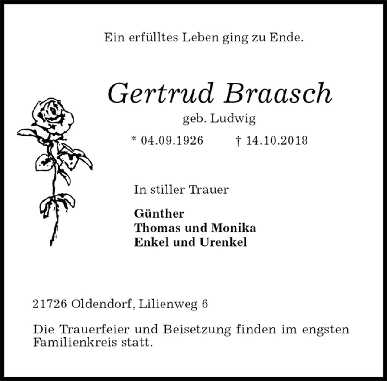 <p>Ein erfülltes Leben ging zu Ende.<br />Gertrud Braasch<br />geb. Ludwig<br />* 04.09.1926 † 14.10.2018<br />In stiller Trauer<br />Günther<br />Thomas und Monika<br />Enkel und Urenkel</p>
<p>21726 Oldendorf, Lilienweg 6</p>
<p>Die Trauerfeier und Beisetzung finden im engsten<br />Familienkreis statt.</p>