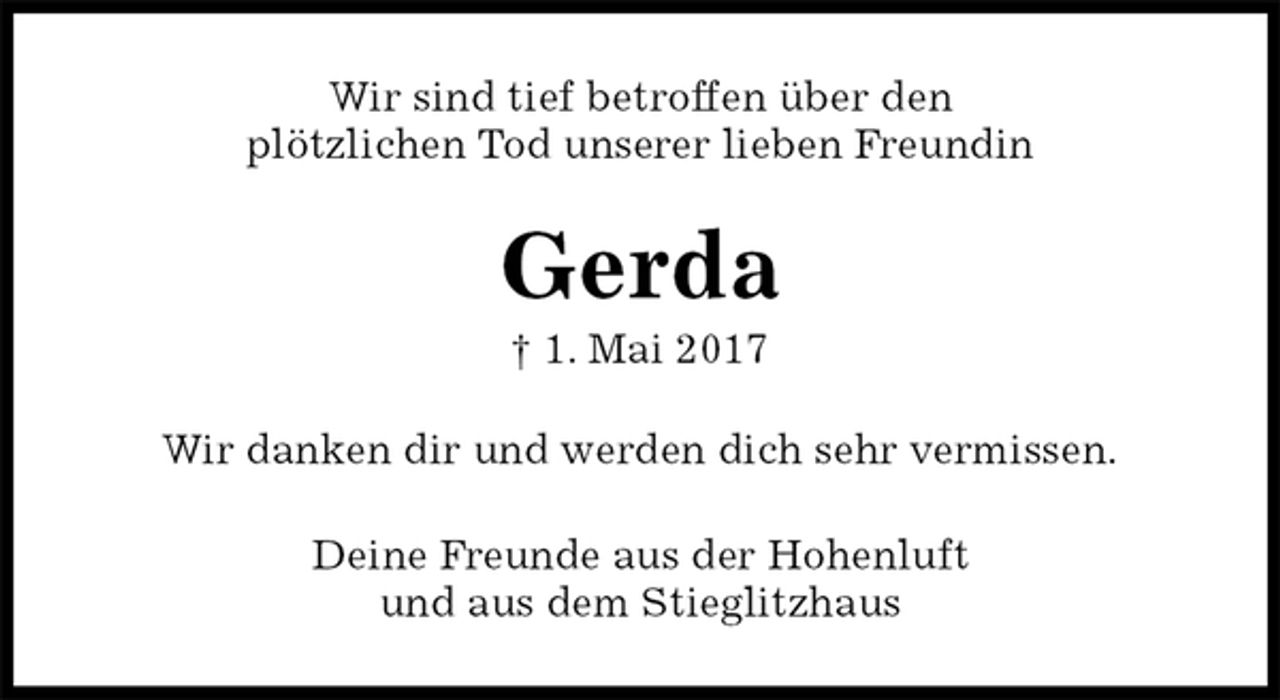 <p>Wir sind tief betroffen über den<br />plötzlichen Tod unserer lieben Freundin<br />Gerda<br />† 1. Mai 2017<br />Wir danken dir und werden dich sehr vermissen.<br />Deine Freunde aus der Hohenluft<br />und aus dem Stieglitzhaus</p>