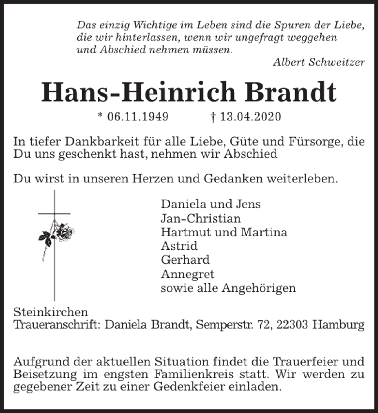 <p>Das einzig Wichtige im Leben sind die Spuren der Liebe,<br />die wir hinterlassen, wenn wir ungefragt weggehen<br />und Abschied nehmen müssen.<br />Albert Schweitzer<br />Hans-Heinrich Brandt<br />* 06.11.1949 † 13.04.2020<br />In tiefer Dankbarkeit für alle Liebe, Güte und Fürsorge, die Du uns geschenkt hast, nehmen wir Abschied</p>
<p>Du wirst in unseren Herzen und Gedanken weiterleben.<br />Daniela und Jens<br />Jan-Christian<br />Hartmut und Martina<br />Astrid<br />Gerhard<br />Annegret<br />sowie alle Angehörigen<br />Steinkirchen<br />Traueranschrift: Daniela Brandt, Semperstr. 72, 22303 Hamburg</p>
<p>Aufgrund der aktuellen Situation findet die Trauerfeier und Beisetzung im engsten Familienkreis statt. Wir werden zu gegebener Zeit zu einer Gedenkfeier einladen.</p>