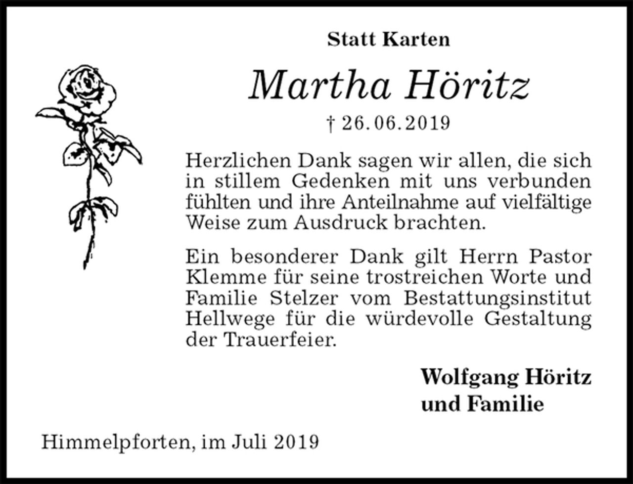 <p>Statt Karten<br />Martha Höritz<br />† 26. 06. 2019<br />Herzlichen Dank sagen wir allen, die sich in stillem Gedenken mit uns verbunden fühlten und ihre Anteilnahme auf vielfältige<br />Weise zum Ausdruck brachten.<br />Ein besonderer Dank gilt Herrn Pastor Klemme für seine trostreichen Worte und Familie Stelzer vom Bestattungsinstitut Hellwege für die würdevolle Gestaltung der Trauerfeier.<br />Wolfgang Höritz<br />und Familie<br />Himmelpforten, im Juli 2019</p>