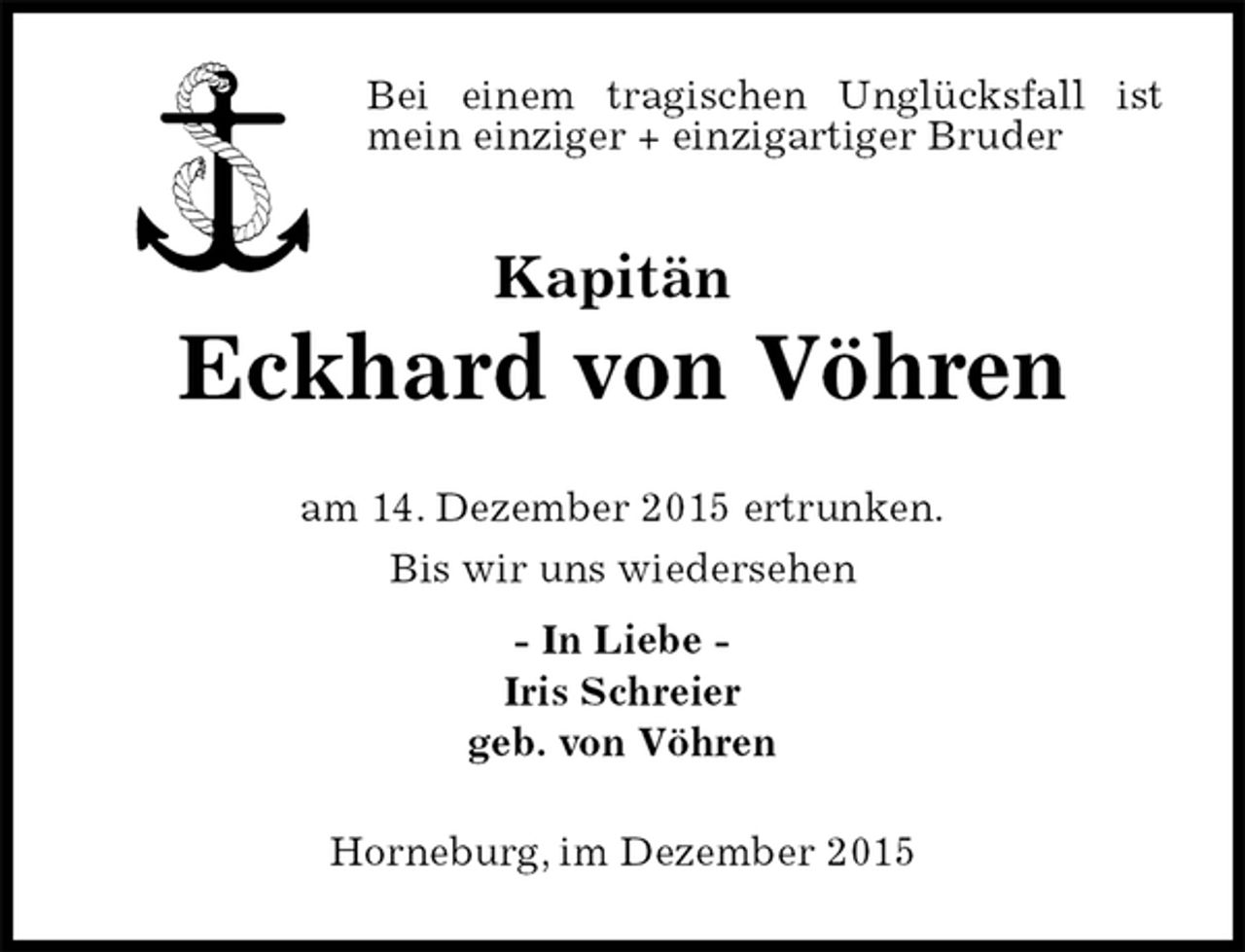 <p>Bei einem tragischen Unglücksfall ist mein einziger + einzigartiger Bruder<br />Kapitän<br />Eckhard von Vöhren<br />am 14. Dezember 2015 ertrunken.<br />Bis wir uns wiedersehen<br />- In Liebe -<br />Iris Schreier<br />geb. von Vöhren<br />Horneburg, im Dezember 2015</p>