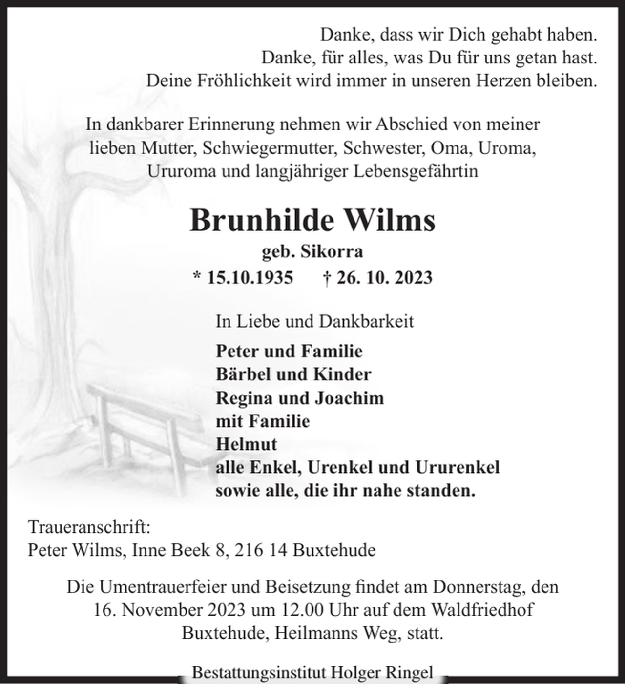 <p>Danke, dass wir Dich gehabt haben.<br />Danke, für alles, was Du für uns getan hast.<br />Deine Fröhlichkeit wird immer in unseren Herzen bleiben.<br />In dankbarer Erinnerung nehmen wir Abschied von meiner<br />lieben Mutter, Schwiegermutter, Schwester, Oma, Uroma,<br />Ururoma und langjähriger Lebensgefährtin</p><p>Brunhilde Wilms<br />geb. Sikorra<br />* 15.10.1935<br />† 26. 10. 2023<br />In Liebe und Dankbarkeit<br />Peter und Familie<br />Bärbel und Kinder<br />Regina und Joachim<br />mit Familie<br />Helmut<br />alle Enkel, Urenkel und Ururenkel<br />sowie alle, die ihr nahe standen.<br />Traueranschrift:<br />Peter Wilms, Inne Beek 8, 216 14 Buxtehude<br />Die Umentrauerfeier und Beisetzung ﬁndet am Donnerstag, den<br />16. November 2023 um 12.00 Uhr auf dem Waldfriedhof<br />Buxtehude, Heilmanns Weg, statt.<br />Bestattungsinstitut Holger Ringel</p>