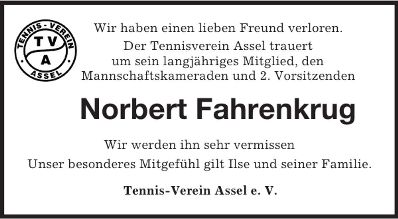 <p>Wir haben einen lieben Freund verloren.<br />Der Tennisverein Assel trauert<br />um sein langjähriges Mitglied, den<br />Mannschaftskameraden und 2. Vorsitzenden<br />Norbert Fahrenkrug<br />Wir werden ihn sehr vermissen<br />Unser besonderes Mitgefühl gilt Ilse und seiner Familie.<br />Tennis-Verein Assel e. V.</p>