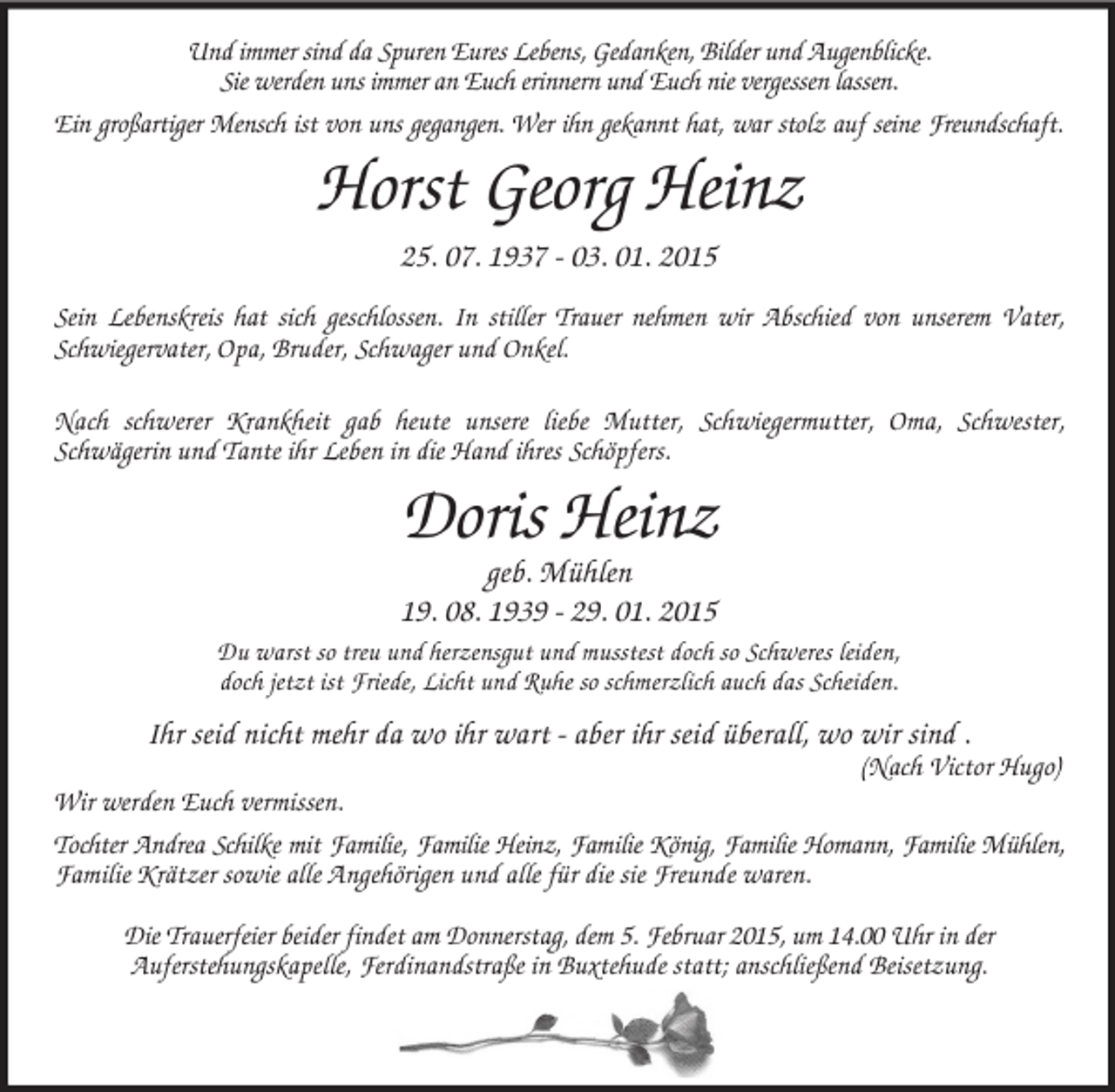 <p>Und immer sind da Spuren Eures Lebens, Gedanken, Bilder und Augenblicke.<br />Sie werden uns immer an Euch erinnern und Euch nie vergessen lassen.<br />Ein großartiger Mensch ist von uns gegangen. Wer ihn gekannt hat, war stolz auf seine Freundschaft.<br />Horst Georg Heinz<br />25. 07. 1937 - 03. 01. 2015</p><p>Sein Lebenskreis hat sich geschlossen. In stiller Trauer nehmen wir Abschied von unserem Vater, Schwiegervater, Opa, Bruder, Schwager und Onkel.</p><p>Nach schwerer Krankheit gab heute unsere liebe Mutter, Schwiegermutter, Oma, Schwester,<br />Schwägerin und Tante ihr Leben in die Hand ihres Schöpfers.</p><p>Doris Heinz<br />geb. Mühlen<br />19. 08. 1939 - 29. 01. 2015<br />Du warst so treu und herzensgut und musstest doch so Schweres leiden,<br />doch jetzt ist Friede, Licht und Ruhe so schmerzlich auch das Scheiden.<br />Ihr seid nicht mehr da wo ihr wart - aber ihr seid überall, wo wir sind .<br />(Nach Victor Hugo)<br />Wir werden Euch vermissen.<br />Tochter Andrea Schilke mit Familie, Familie Heinz, Familie König, Familie Homann, Familie Mühlen,<br />Familie Krätzer sowie alle Angehörigen und alle für die sie Freunde waren.</p><p>Die Trauerfeier beider findet am Donnerstag, dem 5. Februar 2015, um 14.00 Uhr in der<br />Auferstehungskapelle, Ferdinandstraße in Buxtehude statt; anschließend Beisetzung.</p>
