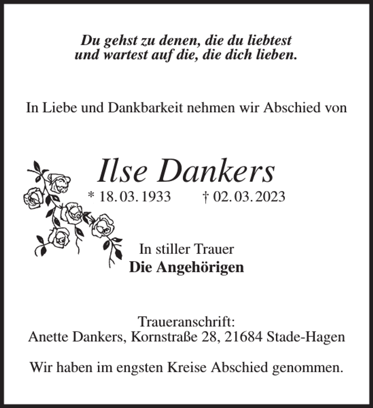 <p>Du gehst zu denen, die du liebtest<br />und wartest auf die, die dich lieben.<br />In Liebe und Dankbarkeit nehmen wir Abschied von<br />Ilse Dankers<br />* 18. 03. 1933 † 02. 03. 2023<br />In stiller Trauer<br />Die Angehörigen<br />Traueranschrift:<br />Anette Dankers, Kornstraße 28, 21684 Stade-Hagen</p><p>Wir haben im engsten Kreise Abschied genommen.</p>