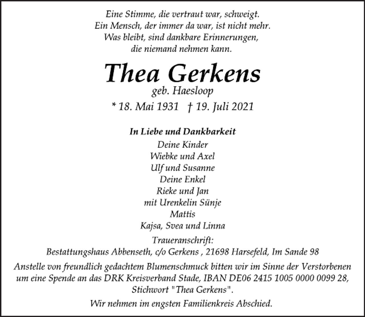 <p>Eine Stimme, die vertraut war, schweigt.<br />Ein Mensch, der immer da war, ist nicht mehr.<br />Was bleibt, sind dankbare Erinnerungen,<br />die niemand nehmen kann.</p>
<p>Thea Gerkens</p>
<p>geb. Haesloop</p>
<p>* 18. Mai 1931 † 19. Juli 2021<br />In Liebe und Dankbarkeit</p>
<p>Deine Kinder<br />Wiebke und Axel<br />Ulf und Susanne<br />Deine Enkel<br />Rieke und Jan<br />mit Urenkelin Sünje<br />Mattis<br />Kajsa, Svea und Linna</p>
<p>Traueranschrift:<br />Bestattungshaus Abbenseth, c/o Gerkens , 21698 Harsefeld, Im Sande 98<br />Anstelle von freundlich gedachtem Blumenschmuck bitten wir im Sinne der Verstorbenen<br />um eine Spende an das DRK Kreisverband Stade, IBAN DE06 2415 1005 0000 0099 28,<br />Stichwort "Thea Gerkens".<br />Wir nehmen im engsten Familienkreis Abschied.</p>