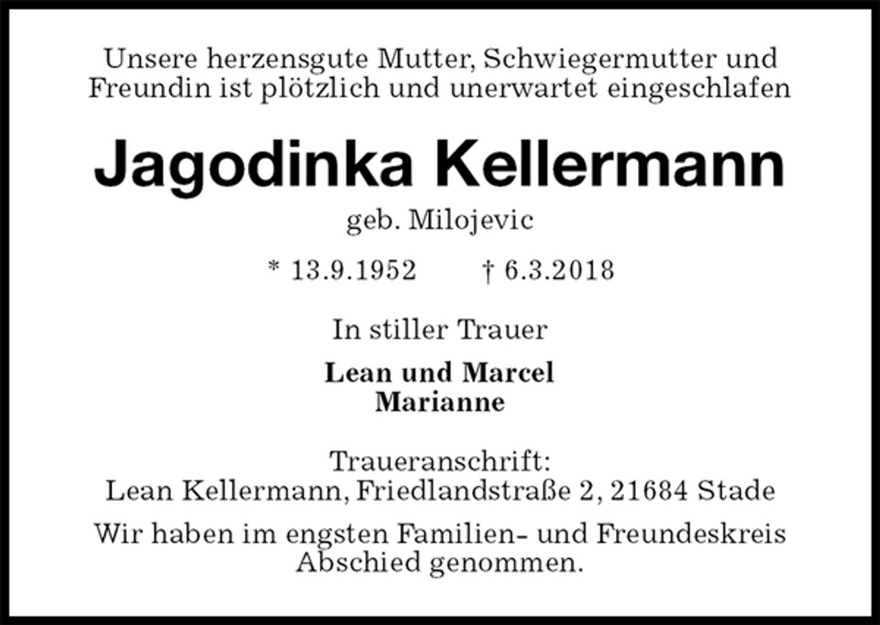 <p>Unsere herzensgute Mutter, Schwiegermutter und Freundin ist plötzlich und unerwartet eingeschlafen<br />Jagodinka Kellermann<br />geb. Milojevic<br />* 13.9.1952 † 6.3.2018<br />In stiller Trauer<br />Lean und Marcel<br />Marianne<br />Traueranschrift:<br />Lean Kellermann, Friedlandstraße 2, 21684 Stade<br />Wir haben im engsten Familien- und Freundeskreis<br />Abschied genommen.</p>