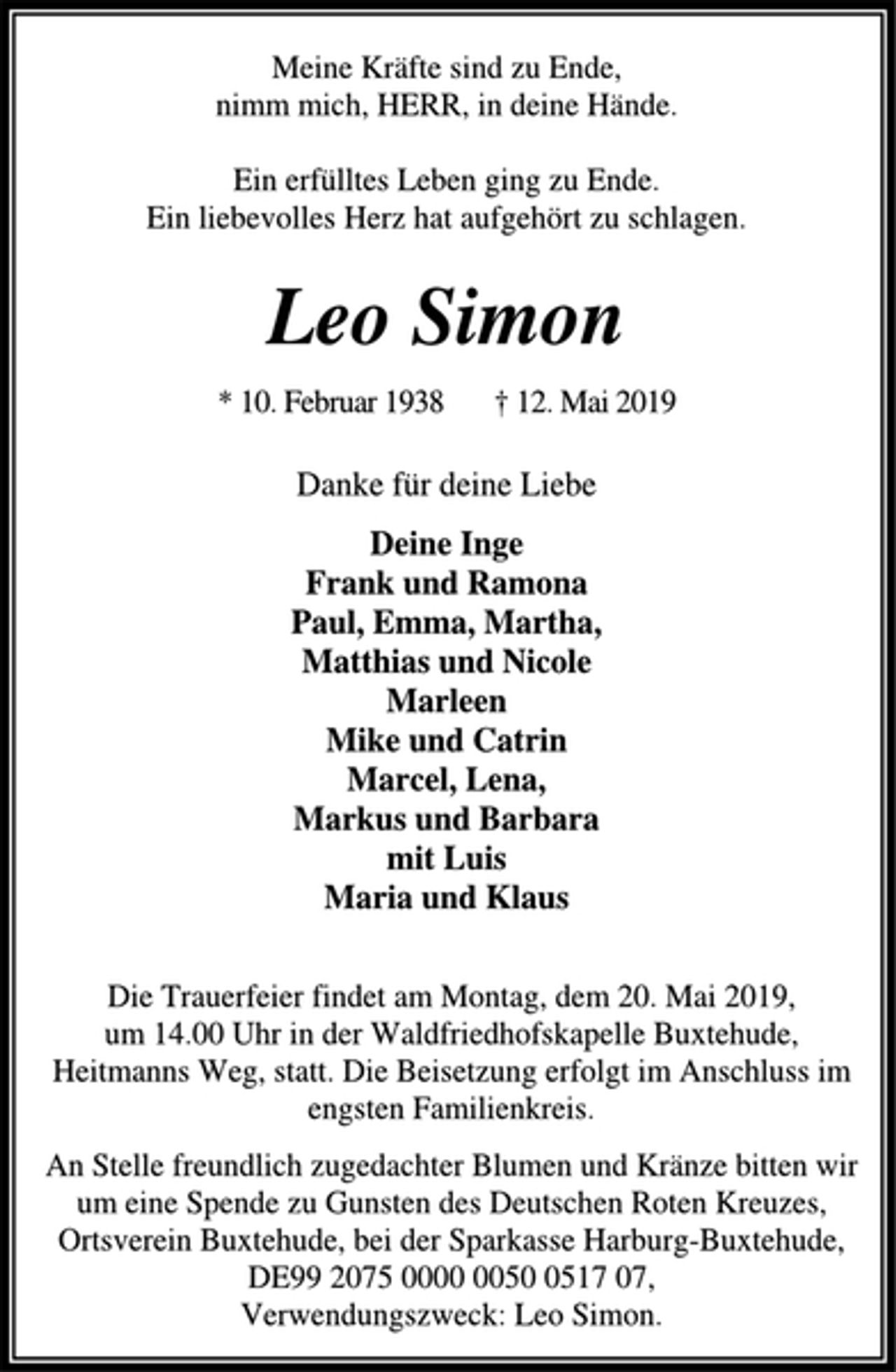 <p>Meine Kräfte sind zu Ende,<br />nimm mich, HERR, in deine Hände.<br />Ein erfülltes Leben ging zu Ende.<br />Ein liebevolles Herz hat aufgehört zu schlagen.<br />Leo Simon<br />* 10. Februar 1938 † 12. Mai 2019<br />Danke für deine Liebe<br />Deine Inge<br />Frank und Ramona<br />Paul, Emma, Martha,<br />Matthias und Nicole<br />Marleen<br />Mike und Catrin<br />Marcel, Lena,<br />Markus und Barbara<br />mit Luis<br />Maria und Klaus<br />Die Trauerfeier findet am Montag, dem 20. Mai 2019,<br />um 14.00 Uhr in der Waldfriedhofskapelle Buxtehude,<br />Heitmanns Weg, statt. Die Beisetzung erfolgt im Anschluss im<br />engsten Familienkreis.<br />An Stelle freundlich zugedachter Blumen und Kränze bitten wir<br />um eine Spende zu Gunsten des Deutschen Roten Kreuzes,<br />Ortsverein Buxtehude, bei der Sparkasse Harburg-Buxtehude,<br />DE99 2075 0000 0050 0517 07,<br />Verwendungszweck: Leo Simon.</p>