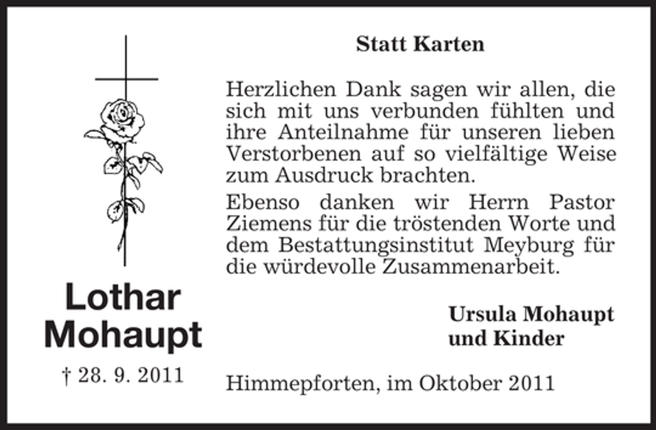 <p>Statt Karten<br />Herzlichen Dank sagen wir allen, die<br />sich mit uns verbunden fühlten und<br />ihre Anteilnahme für unseren lieben<br />Verstorbenen auf so vielfältige Weise<br />zum Ausdruck brachten.<br />Ebenso danken wir Herrn Pastor<br />Ziemens für die tröstenden Worte und<br />dem Bestattungsinstitut Meyburg für<br />die würdevolle Zusammenarbeit.</p><p>Lothar<br />Mohaupt<br />† 28. 9. 2011</p><p>Ursula Mohaupt<br />und Kinder<br />Himmepforten, im Oktober 2011</p>