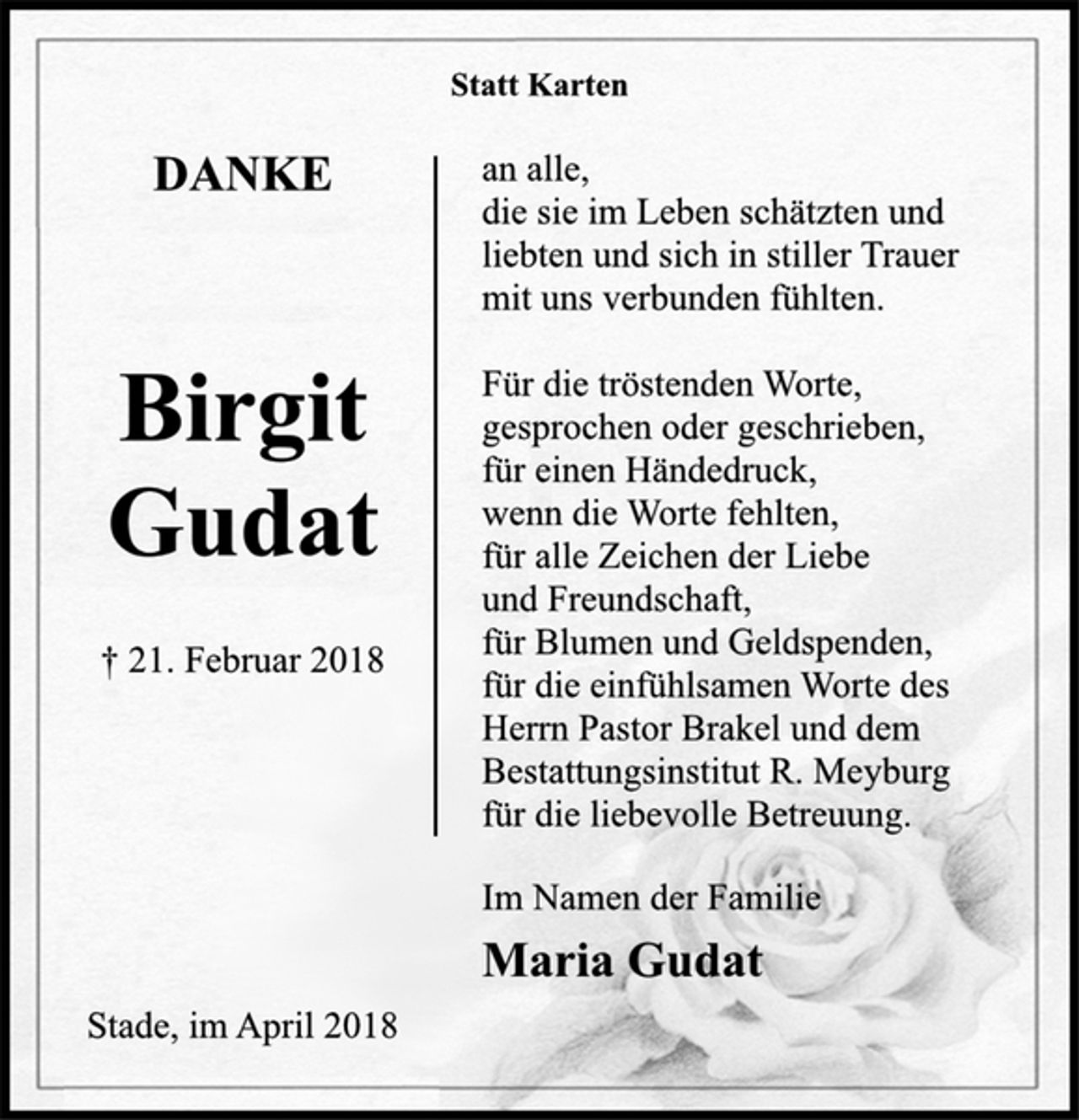 <p>Statt Karten<br />DANKE<br />Birgit<br />Gudat<br />† 21. Februar 2018<br />an alle,<br />die sie im Leben schätzten und<br />liebten und sich in stiller Trauer<br />mit uns verbunden fühlten.<br />Für die tröstenden Worte,<br />gesprochen oder geschrieben,<br />für einen Händedruck,<br />wenn die Worte fehlten,<br />für alle Zeichen der Liebe<br />und Freundschaft,<br />für Blumen und Geldspenden,<br />für die einfühlsamen Worte des<br />Herrn Pastor Brakel und dem<br />Bestattungsinstitut R. Meyburg<br />für die liebevolle Betreuung.<br />Im Namen der Familie<br />Maria Gudat<br />Stade, im April 2018</p>