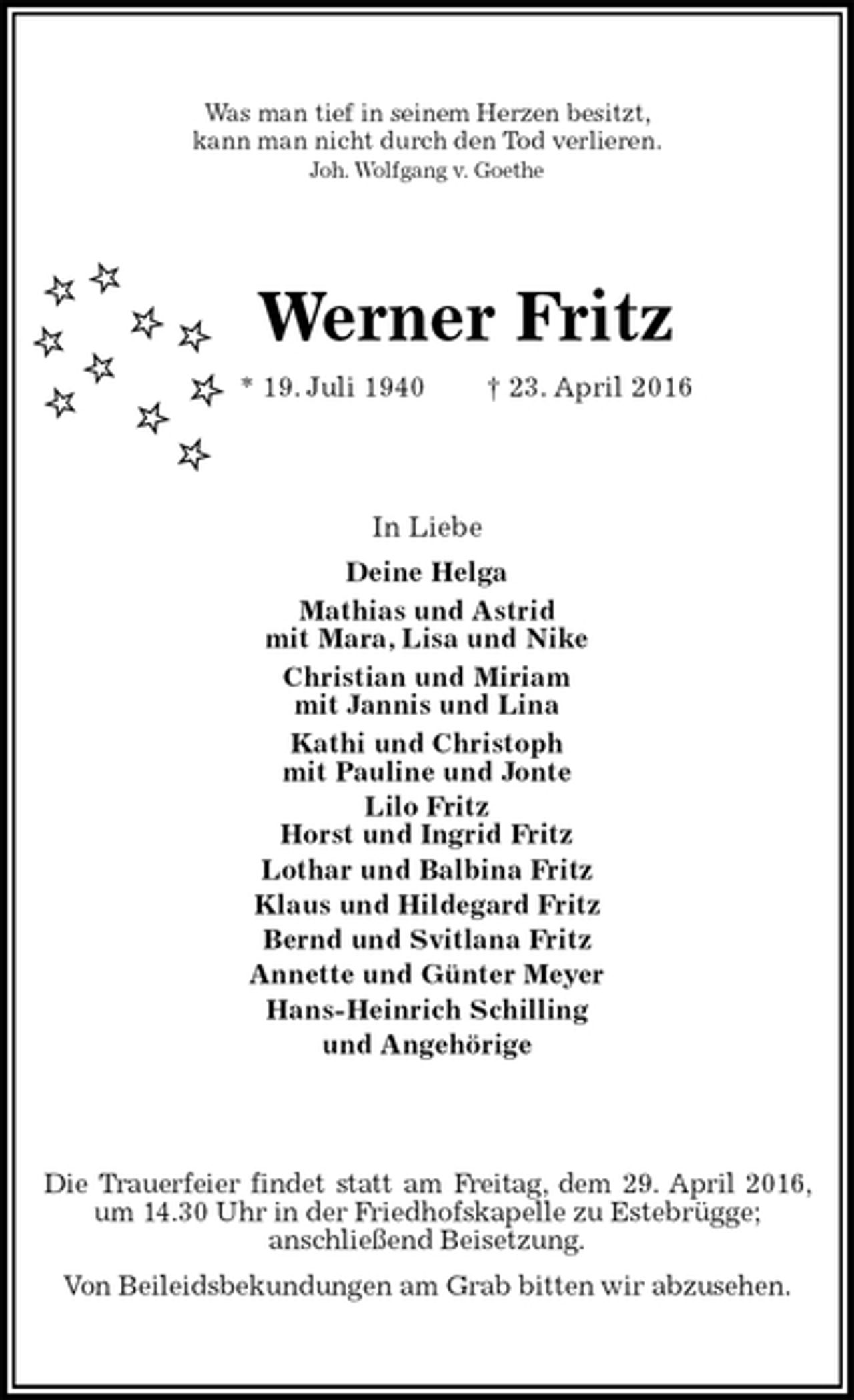 <p>Was man tief in seinem Herzen besitzt,<br />kann man nicht durch den Tod verlieren.<br />Joh. Wolfgang v. Goethe<br />Werner Fritz<br />* 19. Juli 1940 † 23. April 2016<br />In Liebe<br />Deine Helga<br />Mathias und Astrid<br />mit Mara, Lisa und Nike<br />Christian und Miriam<br />mit Jannis und Lina<br />Kathi und Christoph<br />mit Pauline und Jonte<br />Lilo Fritz<br />Horst und Ingrid Fritz<br />Lothar und Balbina Fritz<br />Klaus und Hildegard Fritz<br />Bernd und Svitlana Fritz<br />Annette und Günter Meyer<br />Hans-Heinrich Schilling<br />und Angehörige<br />Die Trauerfeier findet statt am Freitag, dem 29. April 2016, um 14.30 Uhr in der Friedhofskapelle zu Estebrügge;<br />anschließend Beisetzung.<br />Von Beileidsbekundungen am Grab bitten wir abzusehen.</p>