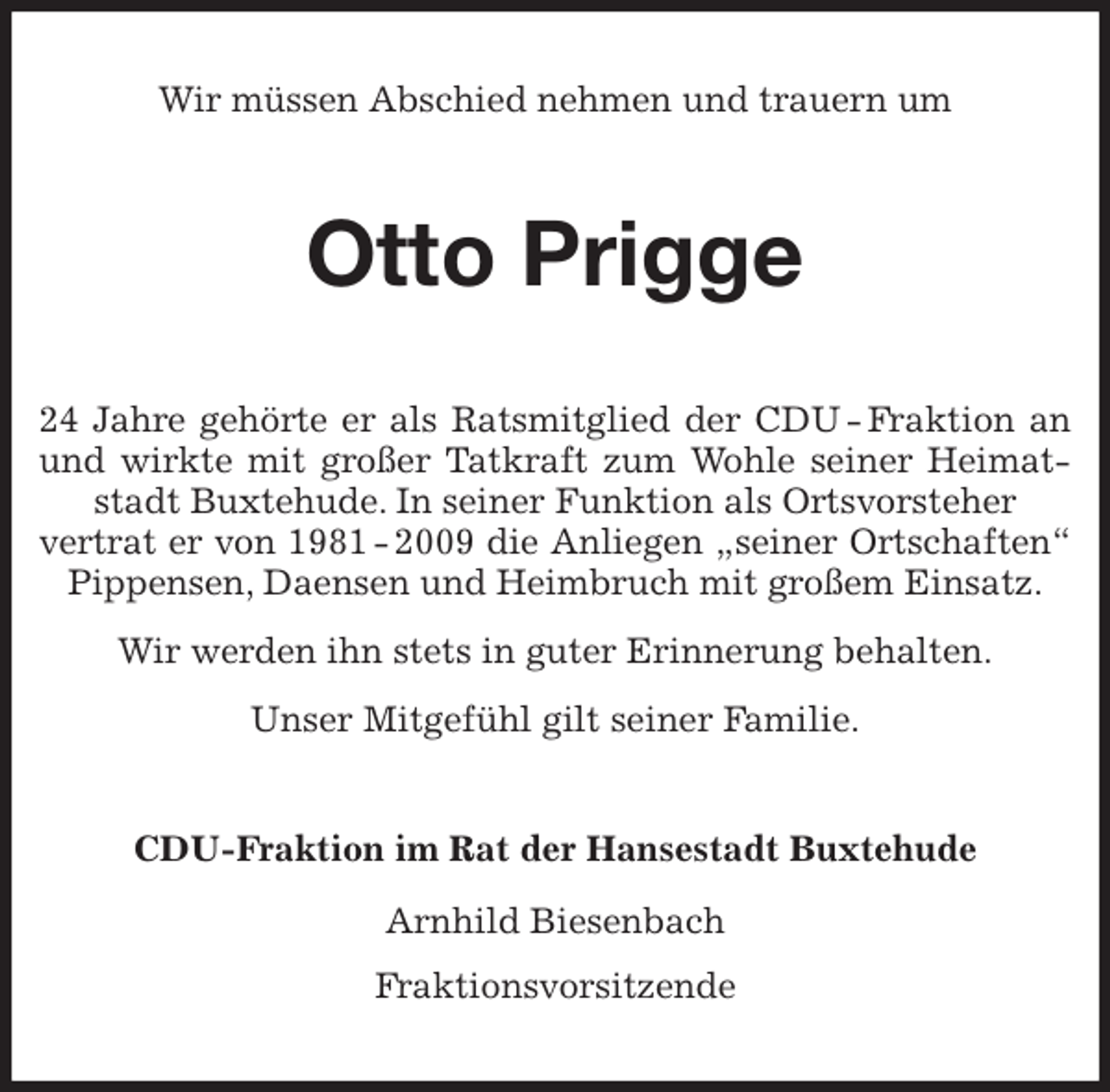 <p>Wir müssen Abschied nehmen und trauern um<br />Otto Prigge<br />24 Jahre gehörte er als Ratsmitglied der CDU - Fraktion an und wirkte mit großer Tatkraft zum Wohle seiner Heimatstadt Buxtehude. In seiner Funktion als Ortsvorsteher<br />vertrat er von 1981 - 2009 die Anliegen „seiner Ortschaften“ Pippensen, Daensen und Heimbruch mit großem Einsatz.<br />Wir werden ihn stets in guter Erinnerung behalten.<br />Unser Mitgefühl gilt seiner Familie.<br />CDU-Fraktion im Rat der Hansestadt Buxtehude</p>
<p>Arnhild Biesenbach<br />Fraktionsvorsitzende</p>