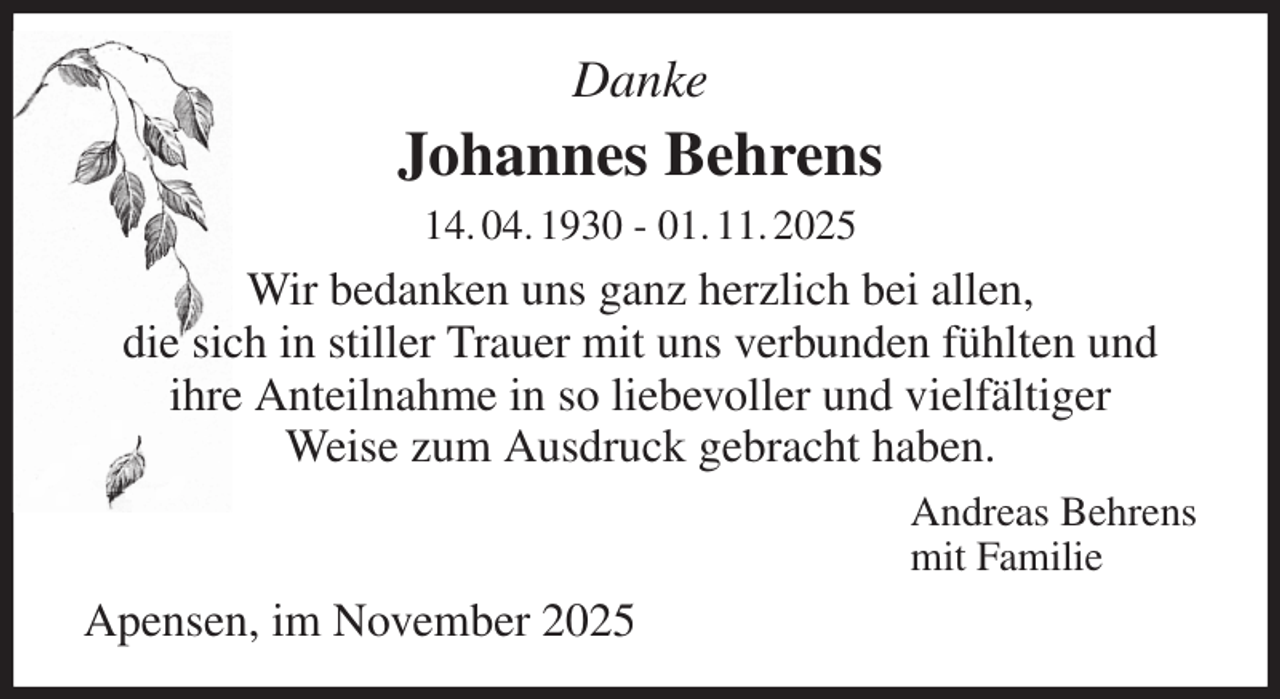 <p>Danke<br />Johannes Behrens<br />14. 04. 1930 - 01. 11. 2025<br />Wir bedanken uns ganz herzlich bei allen,<br />die sich in stiller Trauer mit uns verbunden fühlten und<br />ihre Anteilnahme in so liebevoller und vielfältiger<br />Weise zum Ausdruck gebracht haben.<br />Andreas Behrens<br />mit Familie<br />Apensen, im November 2025</p>