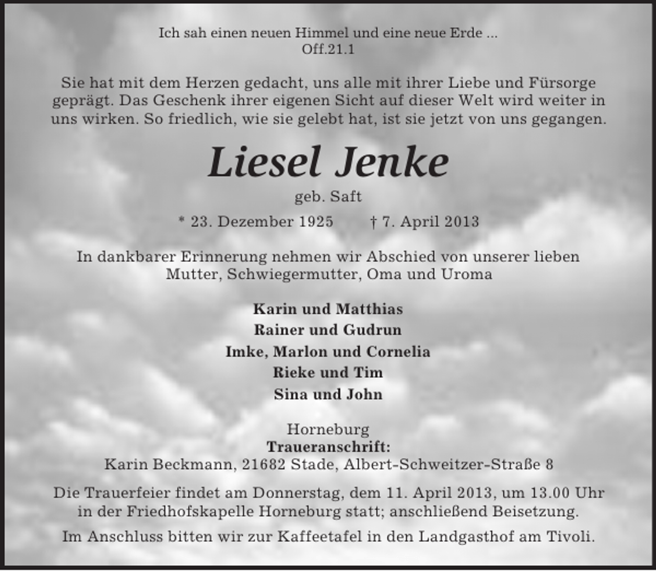 <p>Ich sah einen neuen Himmel und eine neue Erde ...<br />Off.21.1</p><p>Sie hat mit dem Herzen gedacht, uns alle mit ihrer Liebe und Fürsorge<br />geprägt. Das Geschenk ihrer eigenen Sicht auf dieser Welt wird weiter in<br />uns wirken. So friedlich, wie sie gelebt hat, ist sie jetzt von uns gegangen.</p><p>Liesel Jenke<br />geb. Saft<br />* 23. Dezember 1925</p><p>† 7. April 2013</p><p>In dankbarer Erinnerung nehmen wir Abschied von unserer lieben<br />Mutter, Schwiegermutter, Oma und Uroma<br />Karin und Matthias<br />Rainer und Gudrun<br />Imke, Marlon und Cornelia<br />Rieke und Tim<br />Sina und John<br />Horneburg<br />Traueranschrift:<br />Karin Beckmann, 21682 Stade, Albert-Schweitzer-Straße 8<br />Die Trauerfeier findet am Donnerstag, dem 11. April 2013, um 13.00 Uhr<br />in der Friedhofskapelle Horneburg statt; anschließend Beisetzung.<br />Im Anschluss bitten wir zur Kaffeetafel in den Landgasthof am Tivoli.</p>