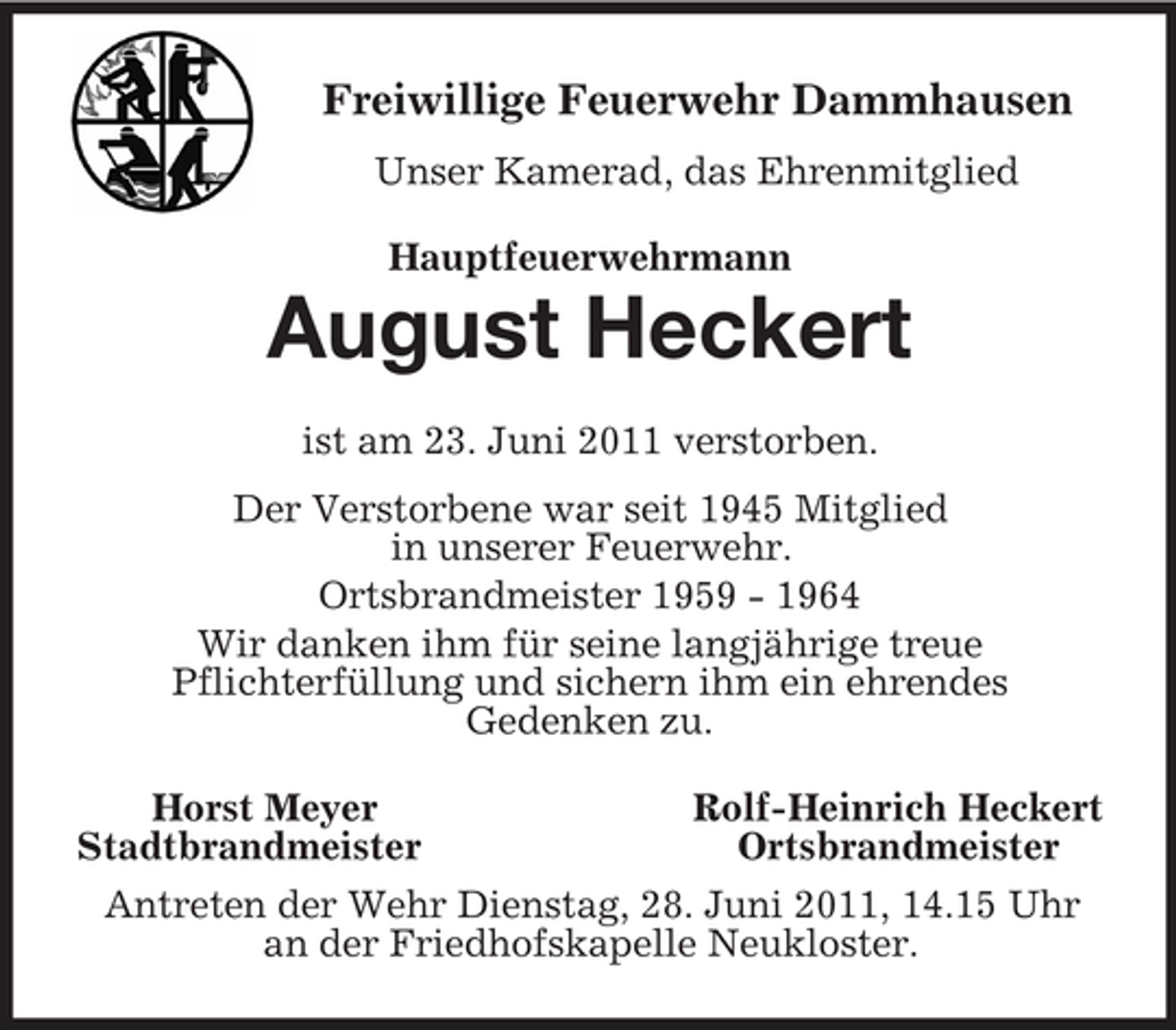 <p>Freiwillige Feuerwehr Dammhausen<br />Unser Kamerad, das Ehrenmitglied<br />Hauptfeuerwehrmann<br />August Heckert<br />ist am 23. Juni 2011 verstorben.<br />Der Verstorbene war seit 1945 Mitglied<br />in unserer Feuerwehr.<br />Ortsbrandmeister 1959 - 1964<br />Wir danken ihm für seine langjährige treue<br />Pflichterfüllung und sichern ihm ein ehrendes<br />Gedenken zu.<br />Horst Meyer Rolf-Heinrich Heckert<br />Stadtbrandmeister Ortsbrandmeister<br />Antreten der Wehr Dienstag, 28. Juni 2011, 14.15 Uhr<br />an der Friedhofskapelle Neukloster.</p>