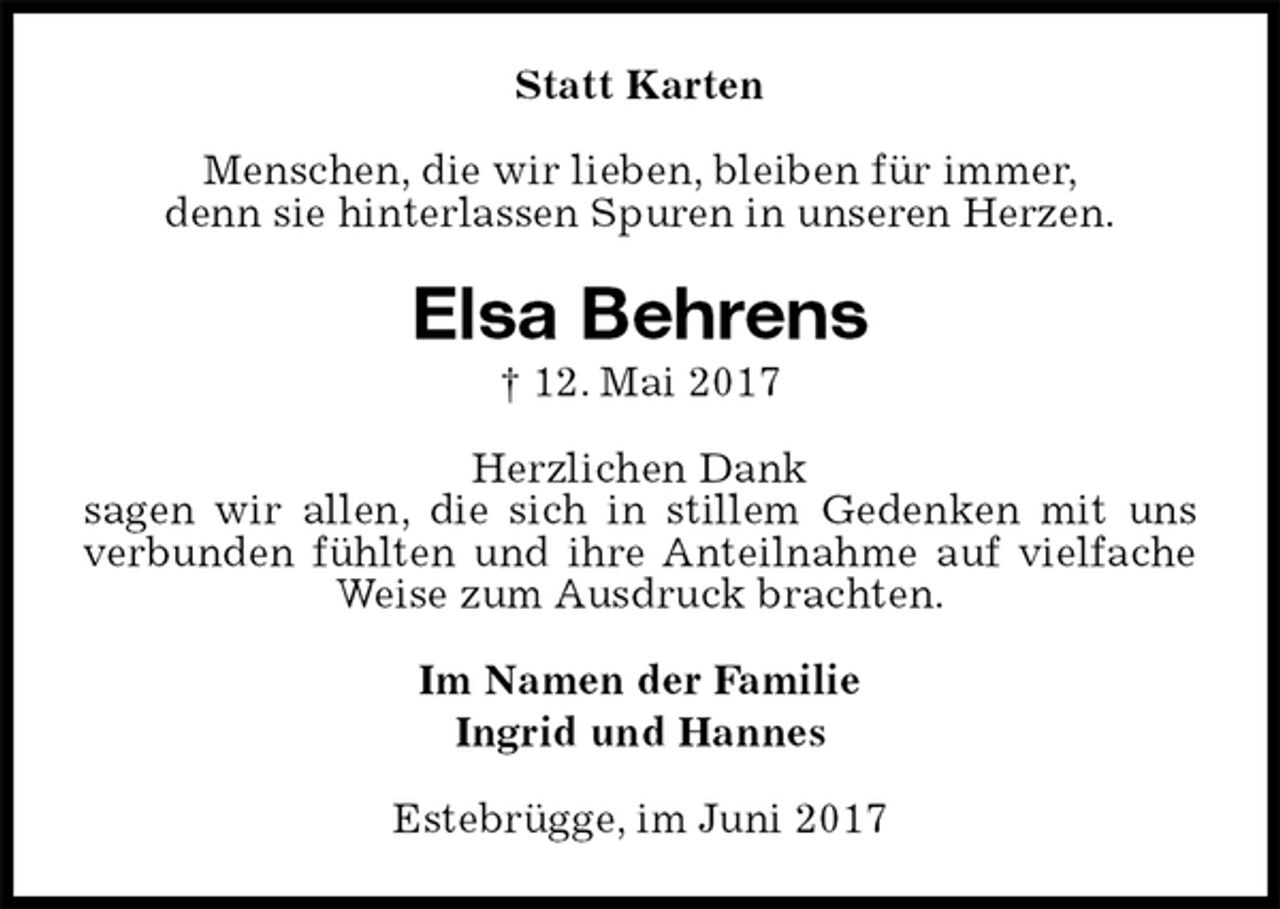 <p>Statt Karten<br />Menschen, die wir lieben, bleiben für immer,<br />denn sie hinterlassen Spuren in unseren Herzen.<br />Elsa Behrens<br />† 12. Mai 2017<br />Herzlichen Dank<br />sagen wir allen, die sich in stillem Gedenken mit uns<br />verbunden fühlten und ihre Anteilnahme auf vielfache<br />Weise zum Ausdruck brachten.<br />Im Namen der Familie<br />Ingrid und Hannes<br />Estebrügge, im Juni 2017</p>