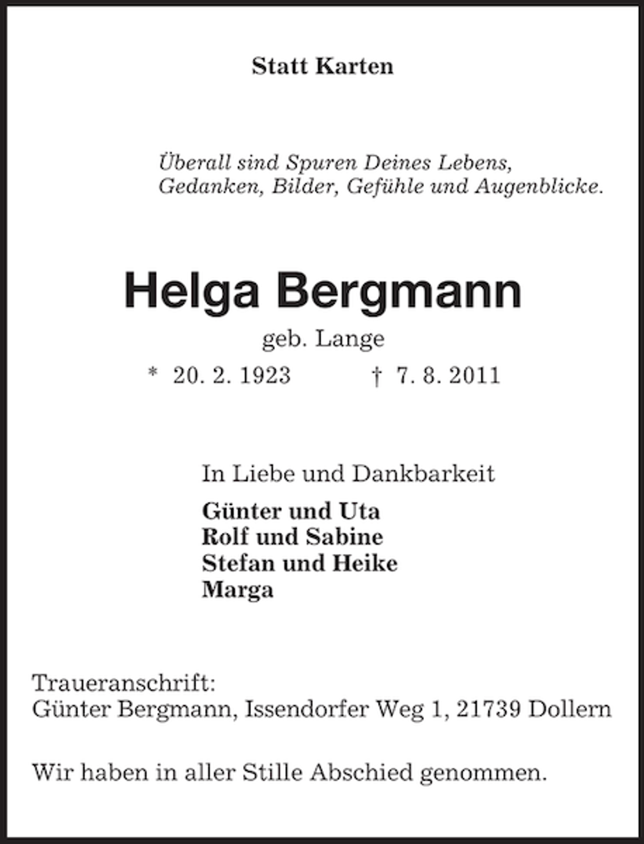 <p>Statt Karten<br />Überall sind Spuren Deines Lebens,<br />Gedanken, Bilder, Gefühle und Augenblicke.<br />Helga Bergmann<br />geb. Lange<br />* 20. 2. 1923 † 7. 8. 2011<br />In Liebe und Dankbarkeit<br />Günter und Uta<br />Rolf und Sabine<br />Stefan und Heike<br />Marga<br />Traueranschrift:<br />Günter Bergmann, Issendorfer Weg 1, 21739 Dollern</p><p>Wir haben in aller Stille Abschied genommen.</p>