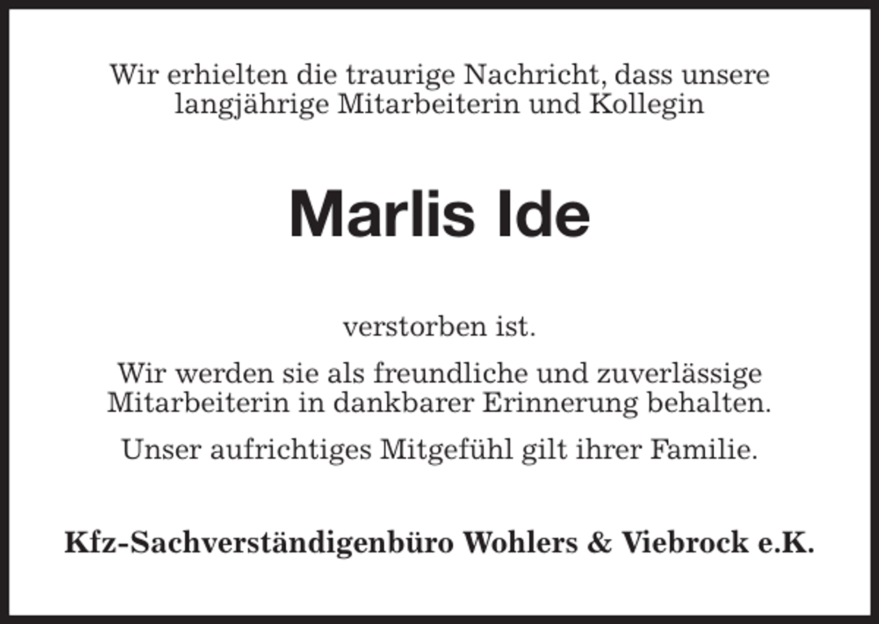 <p>Wir erhielten die traurige Nachricht, dass unsere<br />langjährige Mitarbeiterin und Kollegin<br />Marlis Ide<br />verstorben ist.<br />Wir werden sie als freundliche und zuverlässige<br />Mitarbeiterin in dankbarer Erinnerung behalten.<br />Unser aufrichtiges Mitgefühl gilt ihrer Familie.<br />Kfz-Sachverständigenbüro Wohlers &amp; Viebrock e.K.</p>