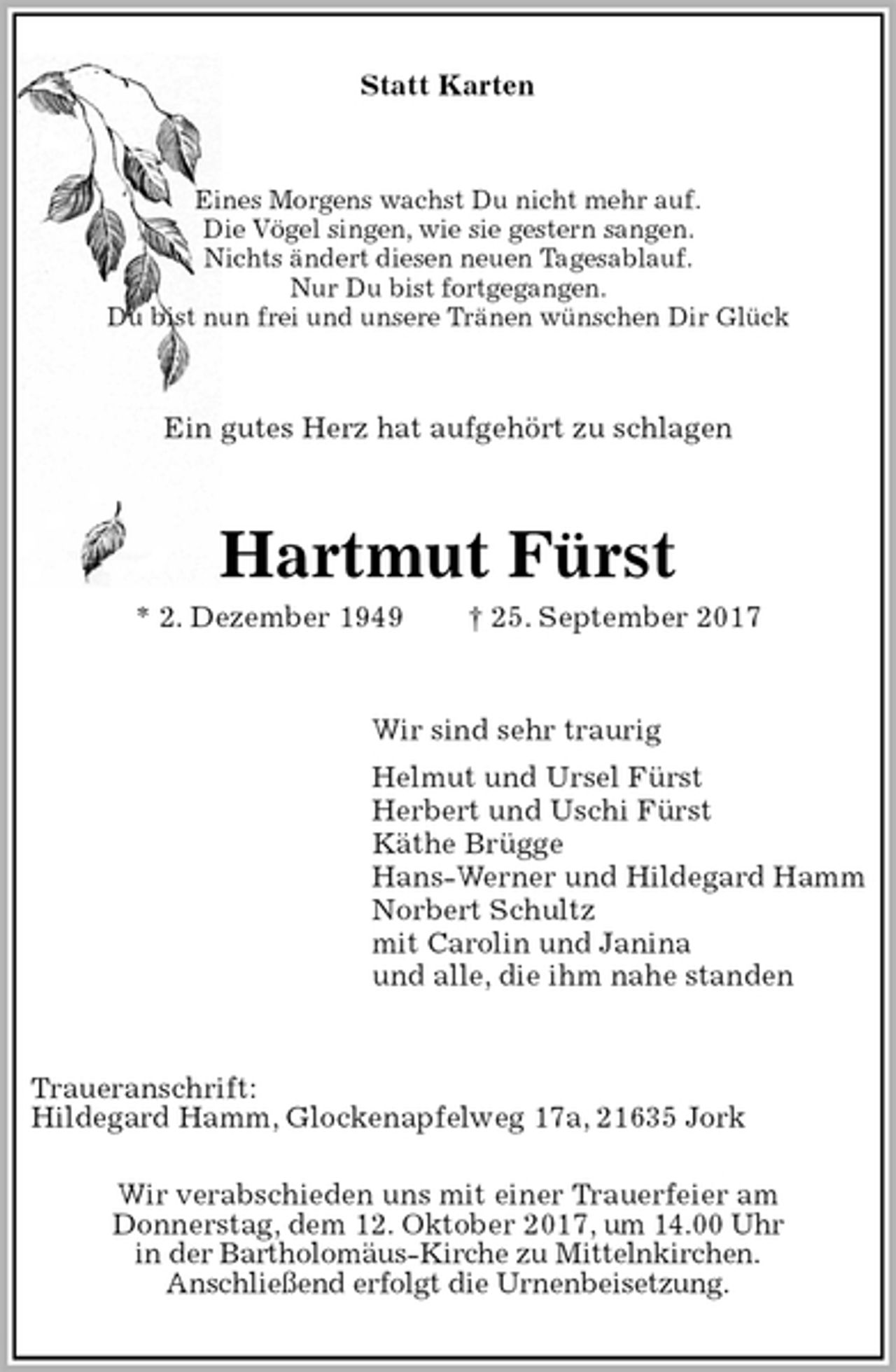 <p>Statt Karten<br />Eines Morgens wachst Du nicht mehr auf.<br />Die Vögel singen, wie sie gestern sangen.<br />Nichts ändert diesen neuen Tagesablauf.<br />Nur Du bist fortgegangen.<br />Du bist nun frei und unsere Tränen wünschen Dir Glück<br />Ein gutes Herz hat aufgehört zu schlagen<br />Hartmut Fürst<br />* 2. Dezember 1949 † 25. September 2017<br />Wir sind sehr traurig<br />Helmut und Ursel Fürst<br />Herbert und Uschi Fürst<br />Käthe Brügge<br />Hans-Werner und Hildegard Hamm<br />Norbert Schultz<br />mit Carolin und Janina<br />und alle, die ihm nahe standen<br />Traueranschrift:<br />Hildegard Hamm, Glockenapfelweg 17a, 21635 Jork</p><p>Wir verabschieden uns mit einer Trauerfeier am<br />Donnerstag, dem 12. Oktober 2017, um 14.00 Uhr<br />in der Bartholomäus-Kirche zu Mittelnkirchen.<br />Anschließend erfolgt die Urnenbeisetzung.</p>