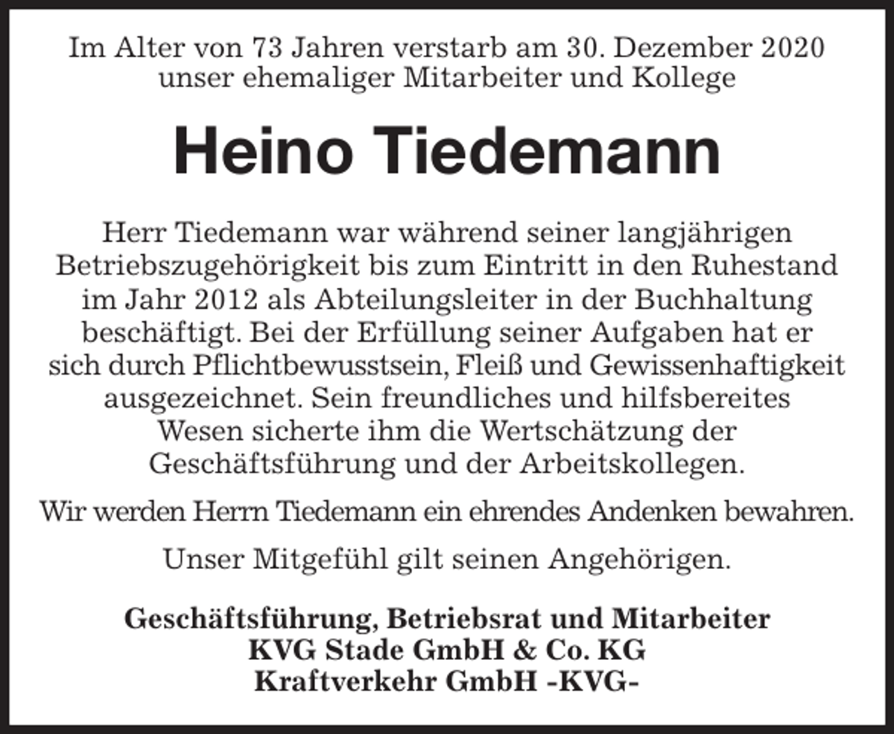 <p>Im Alter von 73 Jahren verstarb am 30. Dezember 2020<br />unser ehemaliger Mitarbeiter und Kollege<br />Heino Tiedemann<br />Herr Tiedemann war während seiner langjährigen<br />Betriebszugehörigkeit bis zum Eintritt in den Ruhestand im Jahr 2012 als Abteilungsleiter in der Buchhaltung<br />beschäftigt. Bei der Erfüllung seiner Aufgaben hat er<br />sich durch Pflichtbewusstsein, Fleiß und Gewissenhaftigkeit<br />ausgezeichnet. Sein freundliches und hilfsbereites<br />Wesen sicherte ihm die Wertschätzung der<br />Geschäftsführung und der Arbeitskollegen.<br />Wir werden Herrn Tiedemann ein ehrendes Andenken bewahren.<br />Unser Mitgefühl gilt seinen Angehörigen.<br />Geschäftsführung, Betriebsrat und Mitarbeiter<br />KVG Stade GmbH &amp; Co. KG<br />Kraftverkehr GmbH -KVG-</p>