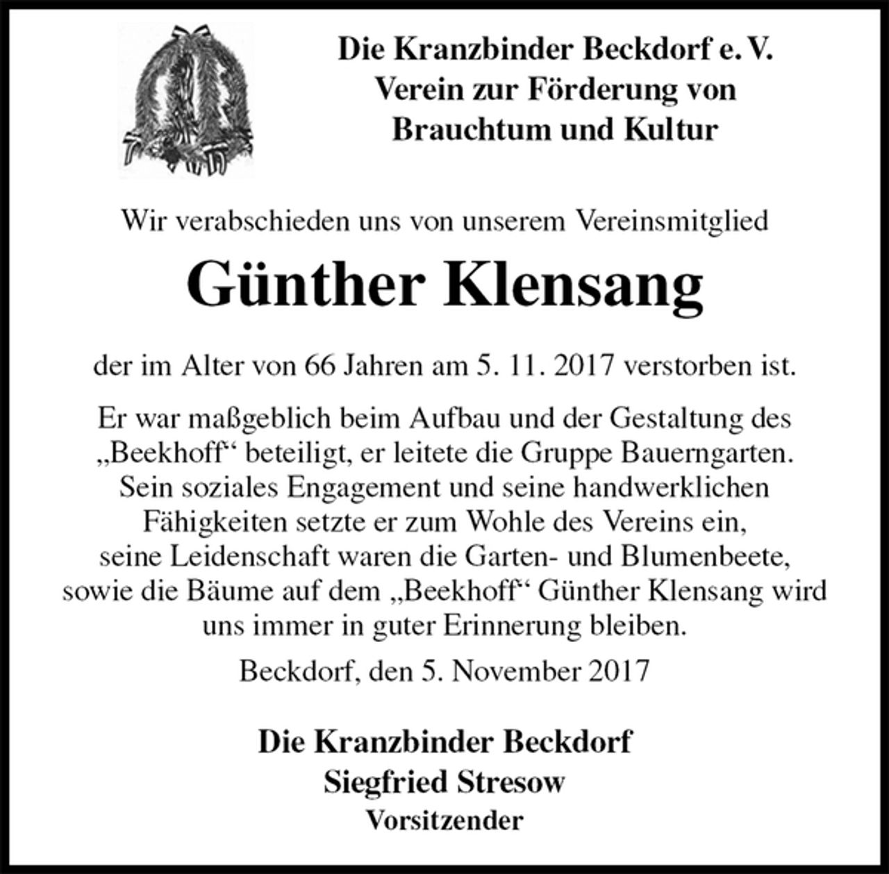 <p>Die Kranzbinder Beckdorf<br />Siegfried Stresow<br />Vorsitzender</p>
<p>Wir verabschieden uns von unserem Vereinsmitglied<br />Günther Klensang<br />der im Alter von 66 Jahren am 5. 11. 2017 verstorben ist.<br />Er war maßgeblich beim Aufbau und der Gestaltung des<br />„Beekhoff“ beteiligt, er leitete die Gruppe Bauerngarten.<br />Sein soziales Engagement und seine handwerklichen<br />Fähigkeiten setzte er zum Wohle des Vereins ein,<br />seine Leidenschaft waren die Garten- und Blumenbeete,<br />sowie die Bäume auf dem „Beekhoff“ Günther Klensang wird uns immer in guter Erinnerung bleiben.<br />Beckdorf, den 5. November 2017<br />Die Kranzbinder Beckdorf e. V.<br />Verein zur Förderung von<br />Brauchtum und Kultur</p>
