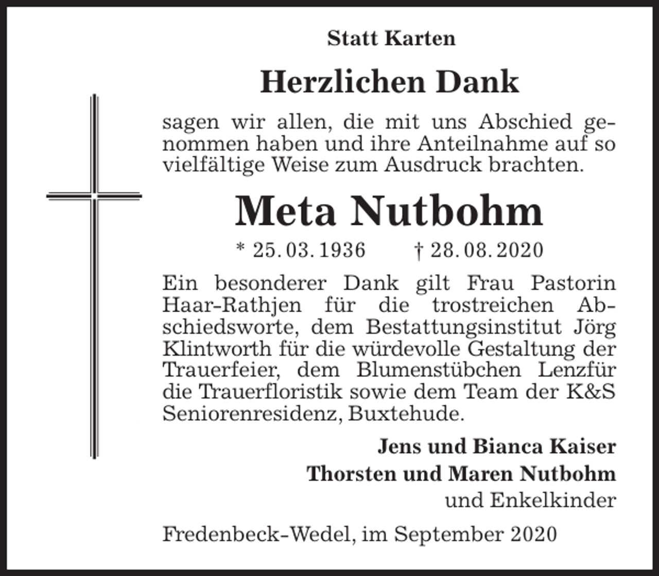 <p>Statt Karten<br />Herzlichen Dank<br />sagen wir allen, die mit uns Abschied genommen haben und ihre Anteilnahme auf so vielfältige Weise zum Ausdruck brachten.<br />Meta Nutbohm<br />* 25. 03. 1936 † 28. 08. 2020<br />Ein besonderer Dank gilt Frau Pastorin Haar-Rathjen für die trostreichen Abschiedsworte, dem Bestattungsinstitut Jörg Klintworth für die würdevolle Gestaltung der Trauerfeier, dem Blumenstübchen Lenzfür die Trauerfloristik sowie dem Team der K&amp;S Seniorenresidenz, Buxtehude.<br />Jens und Bianca Kaiser<br />Thorsten und Maren Nutbohm<br />und Enkelkinder<br />Fredenbeck-Wedel, im September 2020</p>